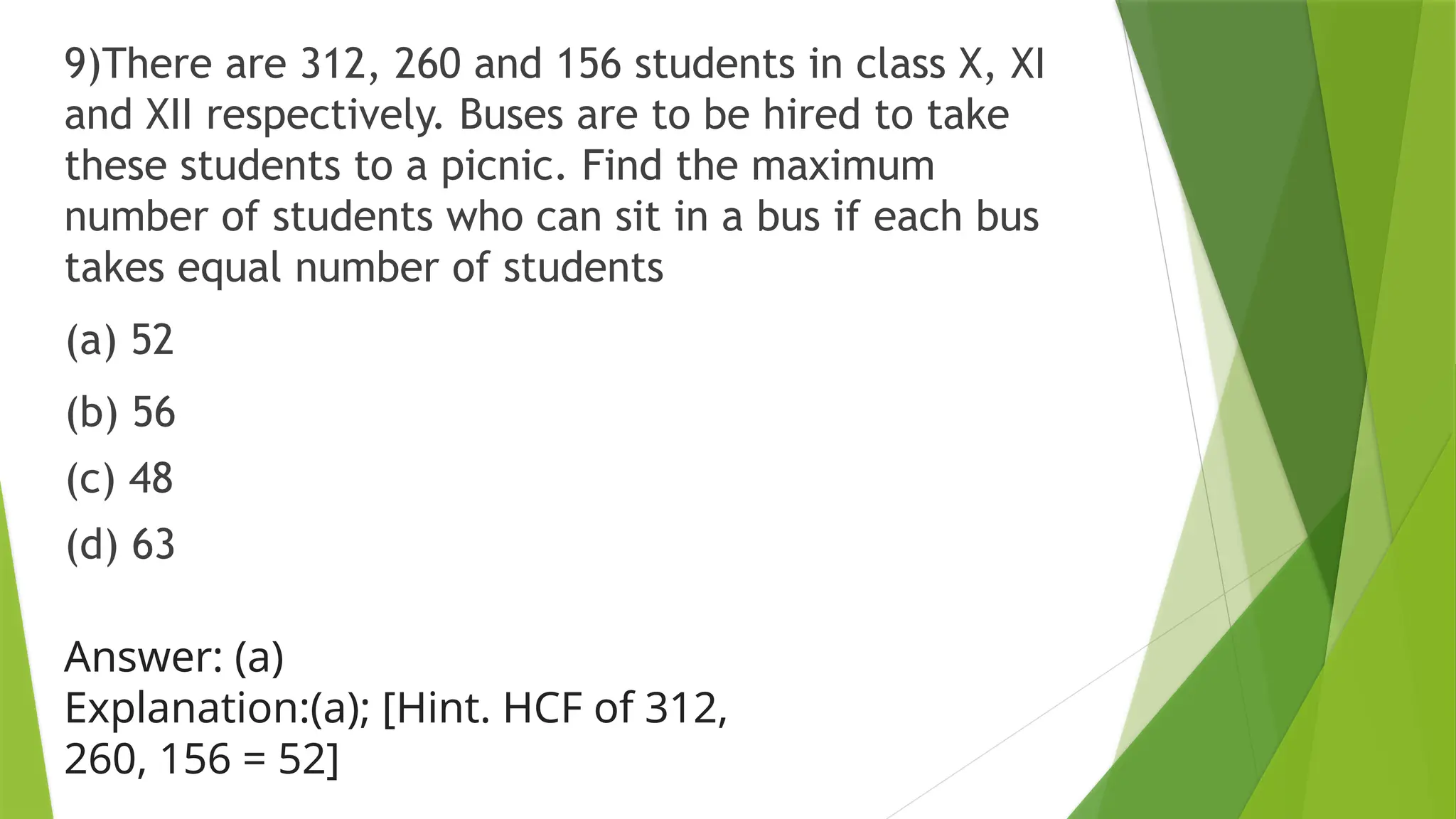 9)There are 312, 260 and 156 students in class X, XI
and XII respectively. Buses are to be hired to take
these students to a picnic. Find the maximum
number of students who can sit in a bus if each bus
takes equal number of students
(a) 52
(b) 56
(c) 48
(d) 63
Answer: (a)
Explanation:(a); [Hint. HCF of 312,
260, 156 = 52]
 
