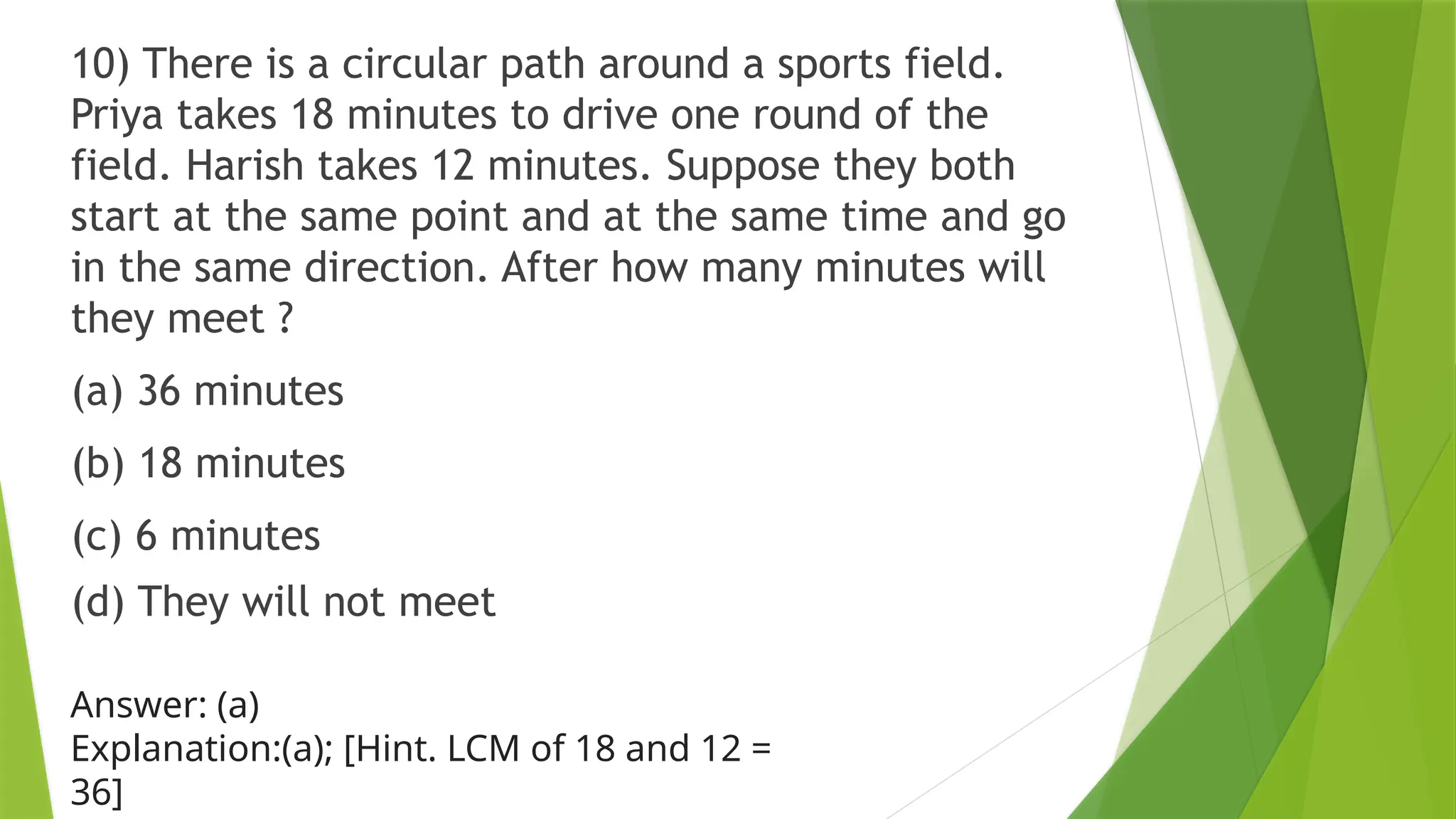 10) There is a circular path around a sports field.
Priya takes 18 minutes to drive one round of the
field. Harish takes 12 minutes. Suppose they both
start at the same point and at the same time and go
in the same direction. After how many minutes will
they meet ?
(a) 36 minutes
(b) 18 minutes
(c) 6 minutes
(d) They will not meet
Answer: (a)
Explanation:(a); [Hint. LCM of 18 and 12 =
36]
 