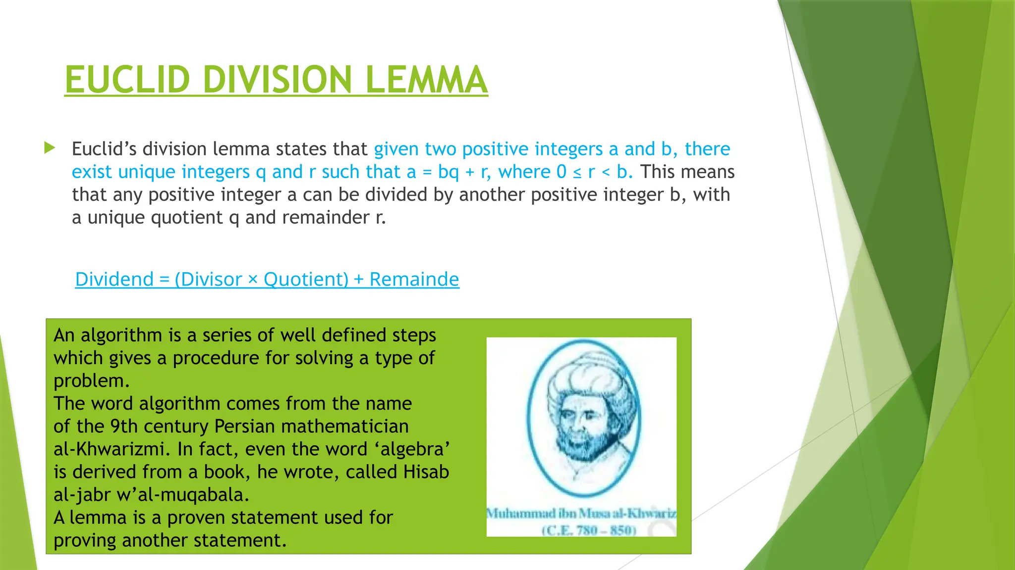 EUCLID DIVISION LEMMA
 Euclid’s division lemma states that given two positive integers a and b, there
exist unique integers q and r such that a = bq + r, where 0 ≤ r < b. This means
that any positive integer a can be divided by another positive integer b, with
a unique quotient q and remainder r.
Dividend = (Divisor × Quotient) + Remainde
An algorithm is a series of well defined steps
which gives a procedure for solving a type of
problem.
The word algorithm comes from the name
of the 9th century Persian mathematician
al-Khwarizmi. In fact, even the word ‘algebra’
is derived from a book, he wrote, called Hisab
al-jabr w’al-muqabala.
A lemma is a proven statement used for
proving another statement.
 