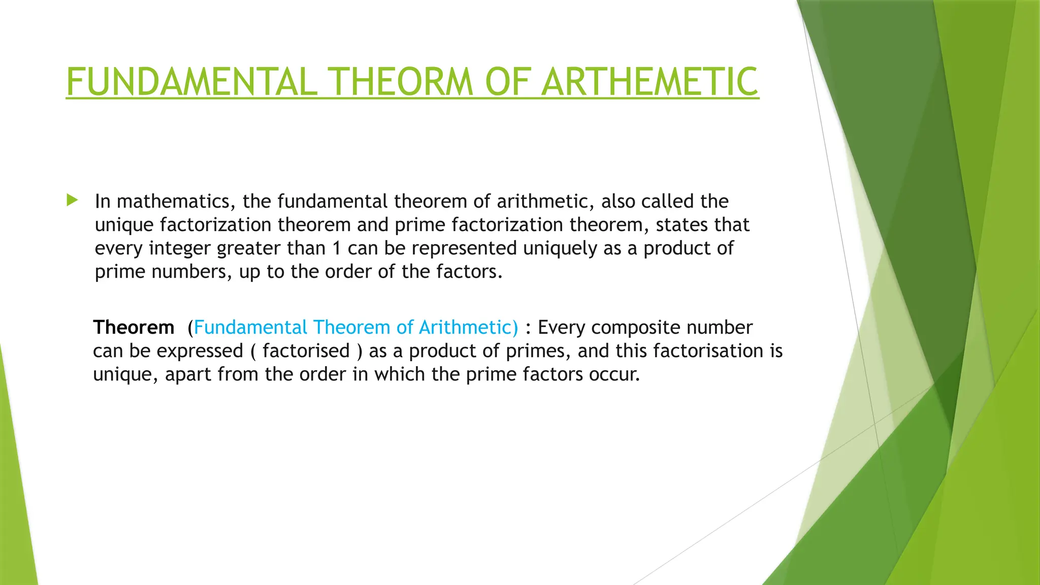 FUNDAMENTAL THEORM OF ARTHEMETIC
 In mathematics, the fundamental theorem of arithmetic, also called the
unique factorization theorem and prime factorization theorem, states that
every integer greater than 1 can be represented uniquely as a product of
prime numbers, up to the order of the factors.
Theorem (Fundamental Theorem of Arithmetic) : Every composite number
can be expressed ( factorised ) as a product of primes, and this factorisation is
unique, apart from the order in which the prime factors occur.
 