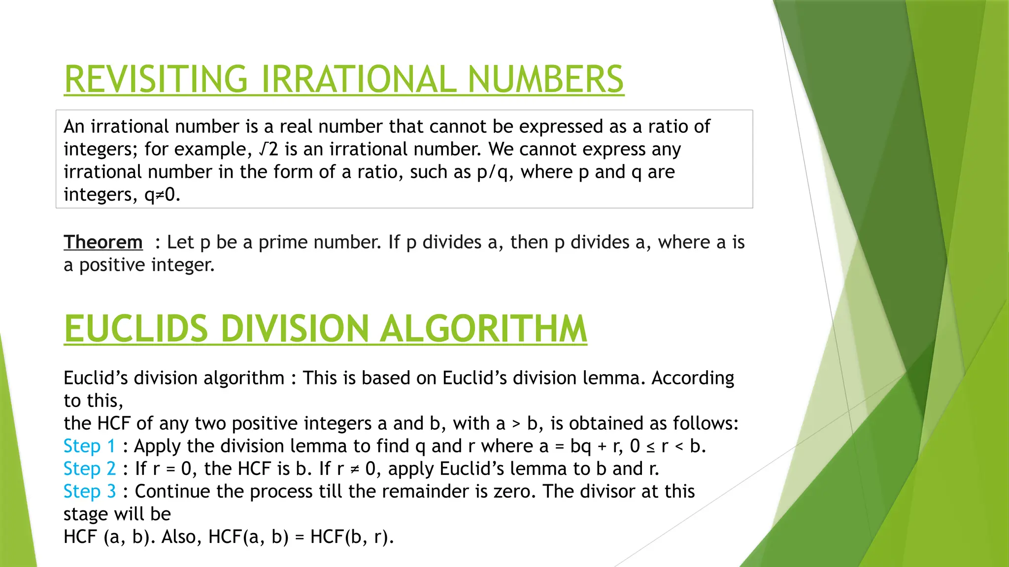 REVISITING IRRATIONAL NUMBERS
Theorem : Let p be a prime number. If p divides a, then p divides a, where a is
a positive integer.
An irrational number is a real number that cannot be expressed as a ratio of
integers; for example, √2 is an irrational number. We cannot express any
irrational number in the form of a ratio, such as p/q, where p and q are
integers, q≠0.
EUCLIDS DIVISION ALGORITHM
Euclid’s division algorithm : This is based on Euclid’s division lemma. According
to this,
the HCF of any two positive integers a and b, with a > b, is obtained as follows:
Step 1 : Apply the division lemma to find q and r where a = bq + r, 0 ≤ r < b.
Step 2 : If r = 0, the HCF is b. If r ≠ 0, apply Euclid’s lemma to b and r.
Step 3 : Continue the process till the remainder is zero. The divisor at this
stage will be
HCF (a, b). Also, HCF(a, b) = HCF(b, r).
 