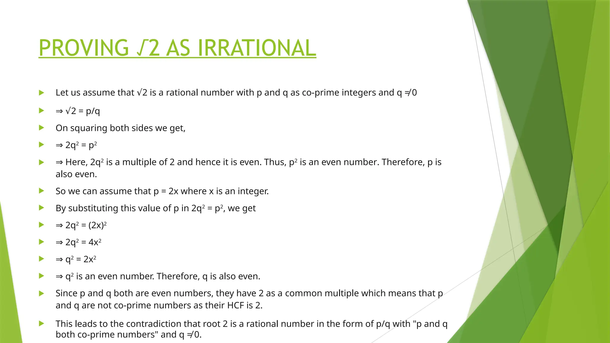 PROVING √2 AS IRRATIONAL
 Let us assume that 2 is a
√ rational number with p and q as co-prime integers and q ≠ 0
 ⇒ √2 = p/q
 On squaring both sides we get,
 ⇒ 2q2
= p2
 ⇒ Here, 2q2
is a multiple of 2 and hence it is even. Thus, p2
is an even number. Therefore, p is
also even.
 So we can assume that p = 2x where x is an integer.
 By substituting this value of p in 2q2
= p2
, we get
 ⇒ 2q2
= (2x)2
 ⇒ 2q2
= 4x2
 ⇒ q2
= 2x2
 ⇒ q2
is an even number. Therefore, q is also even.
 Since p and q both are even numbers, they have 2 as a common multiple which means that p
and q are not co-prime numbers as their HCF is 2.
 This leads to the contradiction that root 2 is a rational number in the form of p/q with "p and q
both co-prime numbers" and q ≠ 0.
 