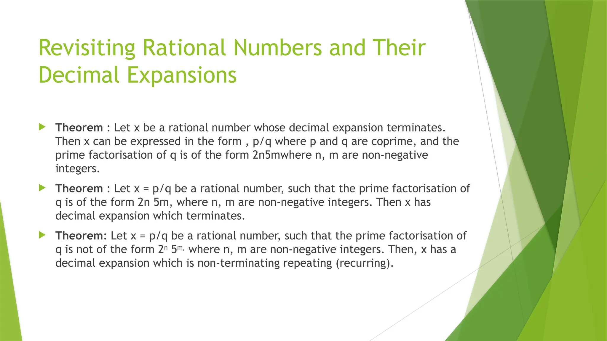 Revisiting Rational Numbers and Their
Decimal Expansions
 Theorem : Let x be a rational number whose decimal expansion terminates.
Then x can be expressed in the form , p/q where p and q are coprime, and the
prime factorisation of q is of the form 2n5mwhere n, m are non-negative
integers.
 Theorem : Let x = p/q be a rational number, such that the prime factorisation of
q is of the form 2n 5m, where n, m are non-negative integers. Then x has
decimal expansion which terminates.
 Theorem: Let x = p/q be a rational number, such that the prime factorisation of
q is not of the form 2n
5m,
where n, m are non-negative integers. Then, x has a
decimal expansion which is non-terminating repeating (recurring).
 
