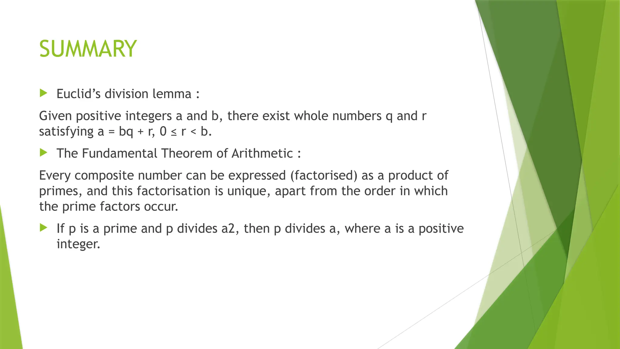 SUMMARY
 Euclid’s division lemma :
Given positive integers a and b, there exist whole numbers q and r
satisfying a = bq + r, 0 ≤ r < b.
 The Fundamental Theorem of Arithmetic :
Every composite number can be expressed (factorised) as a product of
primes, and this factorisation is unique, apart from the order in which
the prime factors occur.
 If p is a prime and p divides a2, then p divides a, where a is a positive
integer.
 