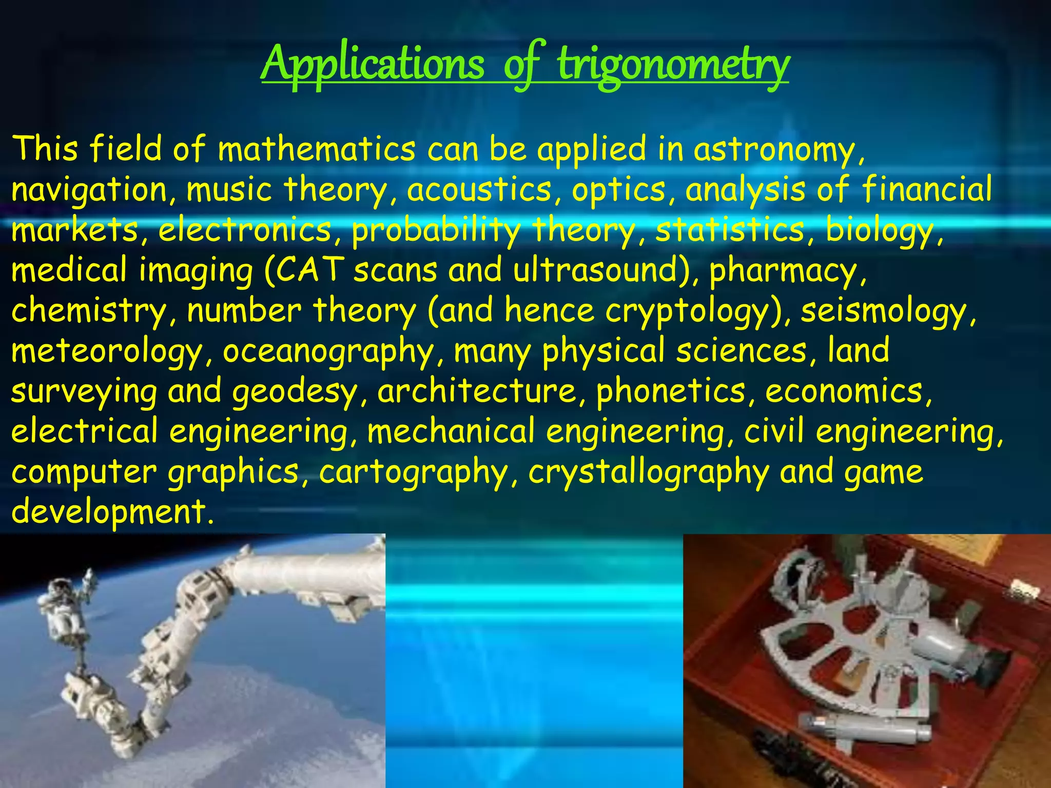 Applications of trigonometry
This field of mathematics can be applied in astronomy,
navigation, music theory, acoustics, optics, analysis of financial
markets, electronics, probability theory, statistics, biology,
medical imaging (CAT scans and ultrasound), pharmacy,
chemistry, number theory (and hence cryptology), seismology,
meteorology, oceanography, many physical sciences, land
surveying and geodesy, architecture, phonetics, economics,
electrical engineering, mechanical engineering, civil engineering,
computer graphics, cartography, crystallography and game
development.
 