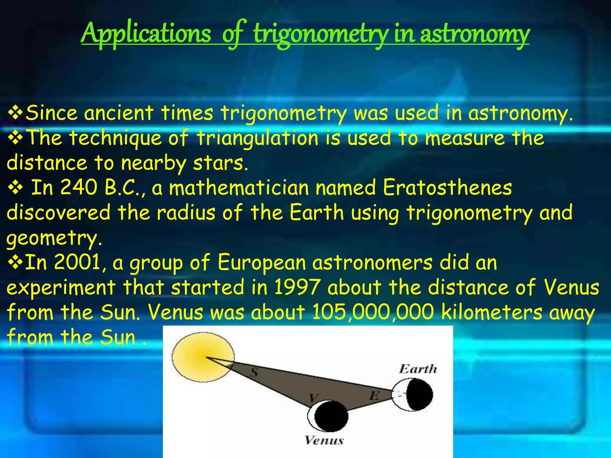 Applications of trigonometry in astronomy
Since ancient times trigonometry was used in astronomy.
The technique of triangulation is used to measure the
distance to nearby stars.
 In 240 B.C., a mathematician named Eratosthenes
discovered the radius of the Earth using trigonometry and
geometry.
In 2001, a group of European astronomers did an
experiment that started in 1997 about the distance of Venus
from the Sun. Venus was about 105,000,000 kilometers away
from the Sun .
 