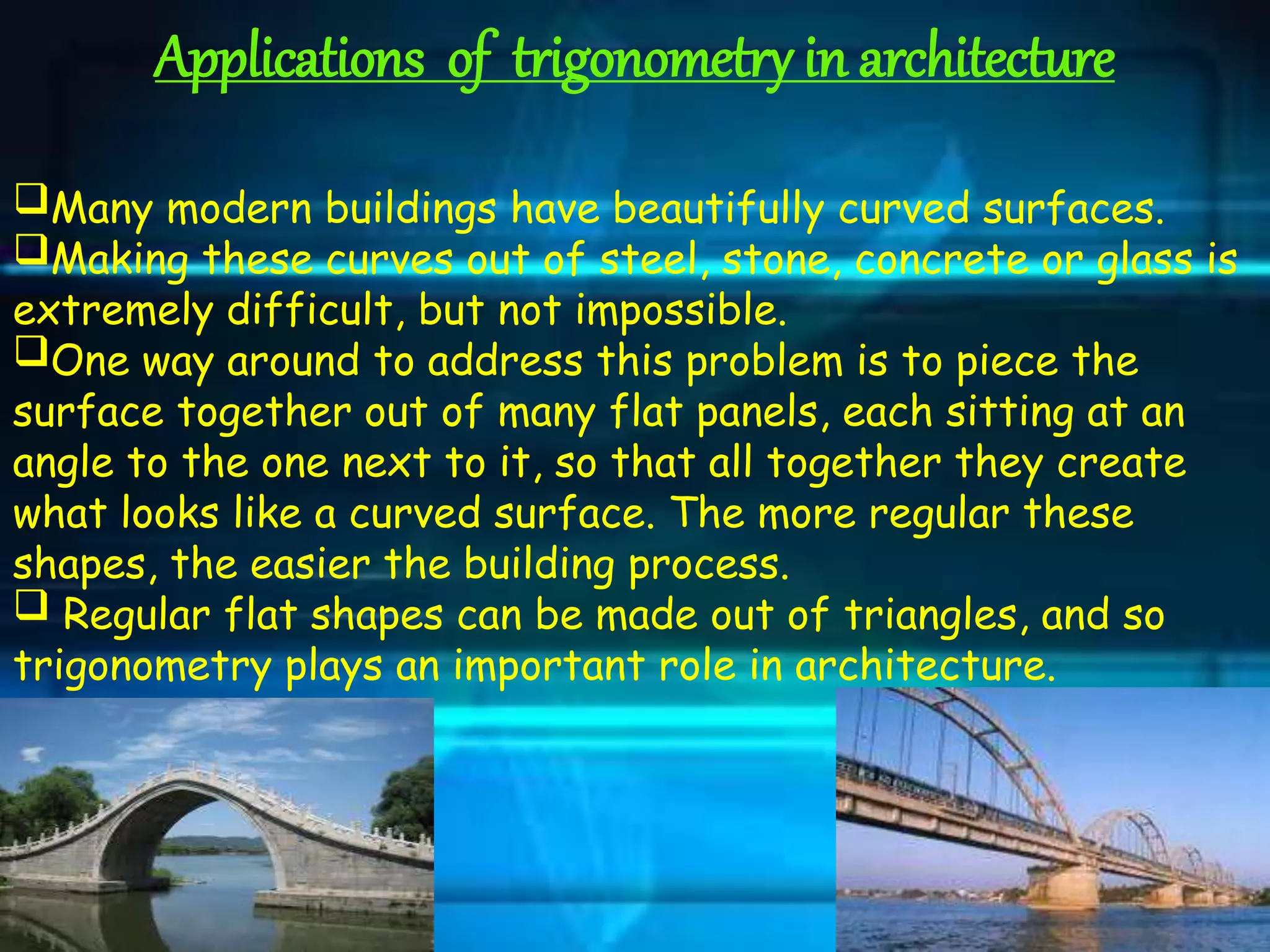 Applications of trigonometry in architecture
Many modern buildings have beautifully curved surfaces.
Making these curves out of steel, stone, concrete or glass is
extremely difficult, but not impossible.
One way around to address this problem is to piece the
surface together out of many flat panels, each sitting at an
angle to the one next to it, so that all together they create
what looks like a curved surface. The more regular these
shapes, the easier the building process.
 Regular flat shapes can be made out of triangles, and so
trigonometry plays an important role in architecture.
 