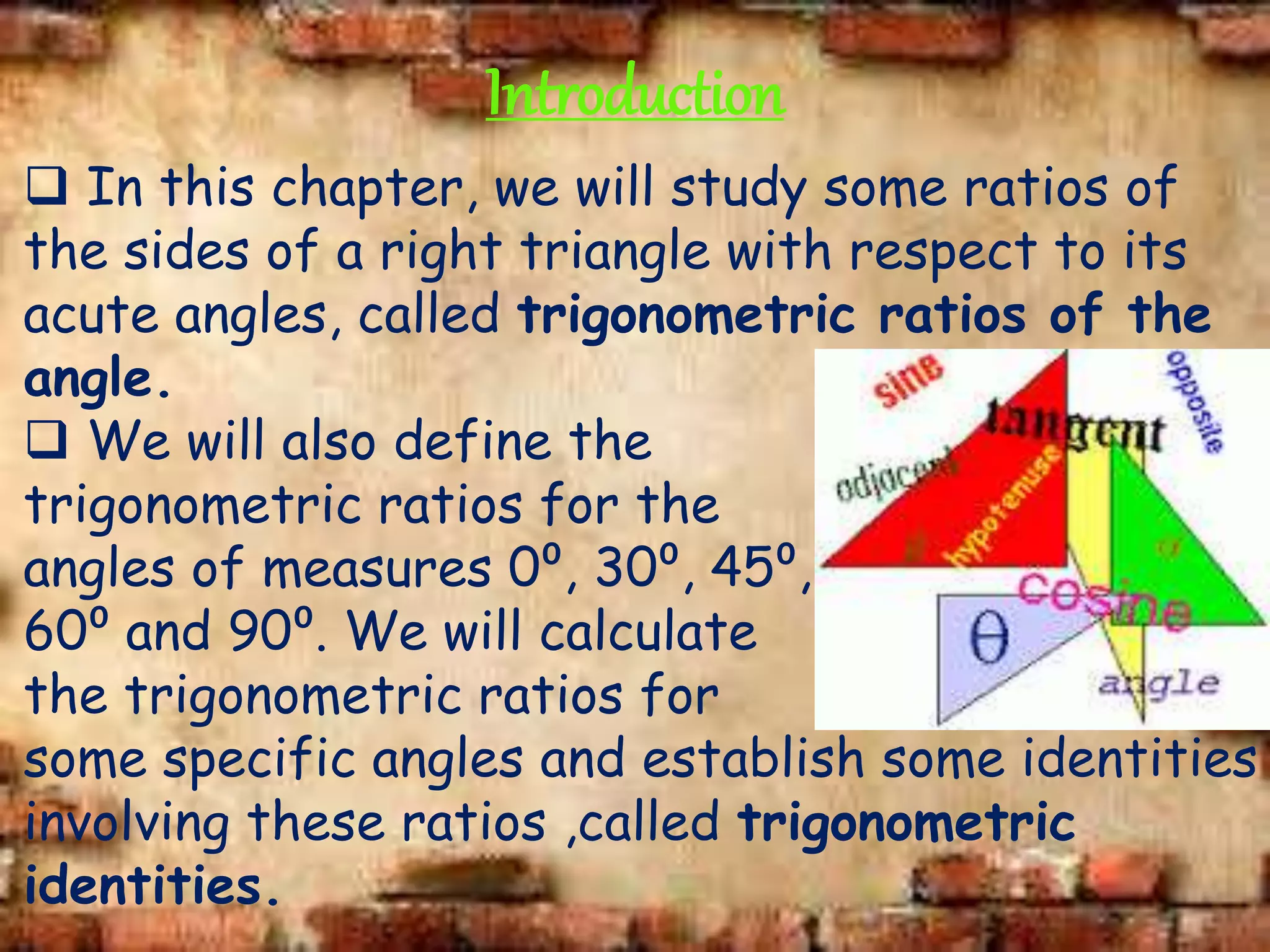 Introduction
 In this chapter, we will study some ratios of
the sides of a right triangle with respect to its
acute angles, called trigonometric ratios of the
angle.
 We will also define the
trigonometric ratios for the
angles of measures 0⁰, 30⁰, 45⁰,
60⁰ and 90⁰. We will calculate
the trigonometric ratios for
some specific angles and establish some identities
involving these ratios ,called trigonometric
identities.
 