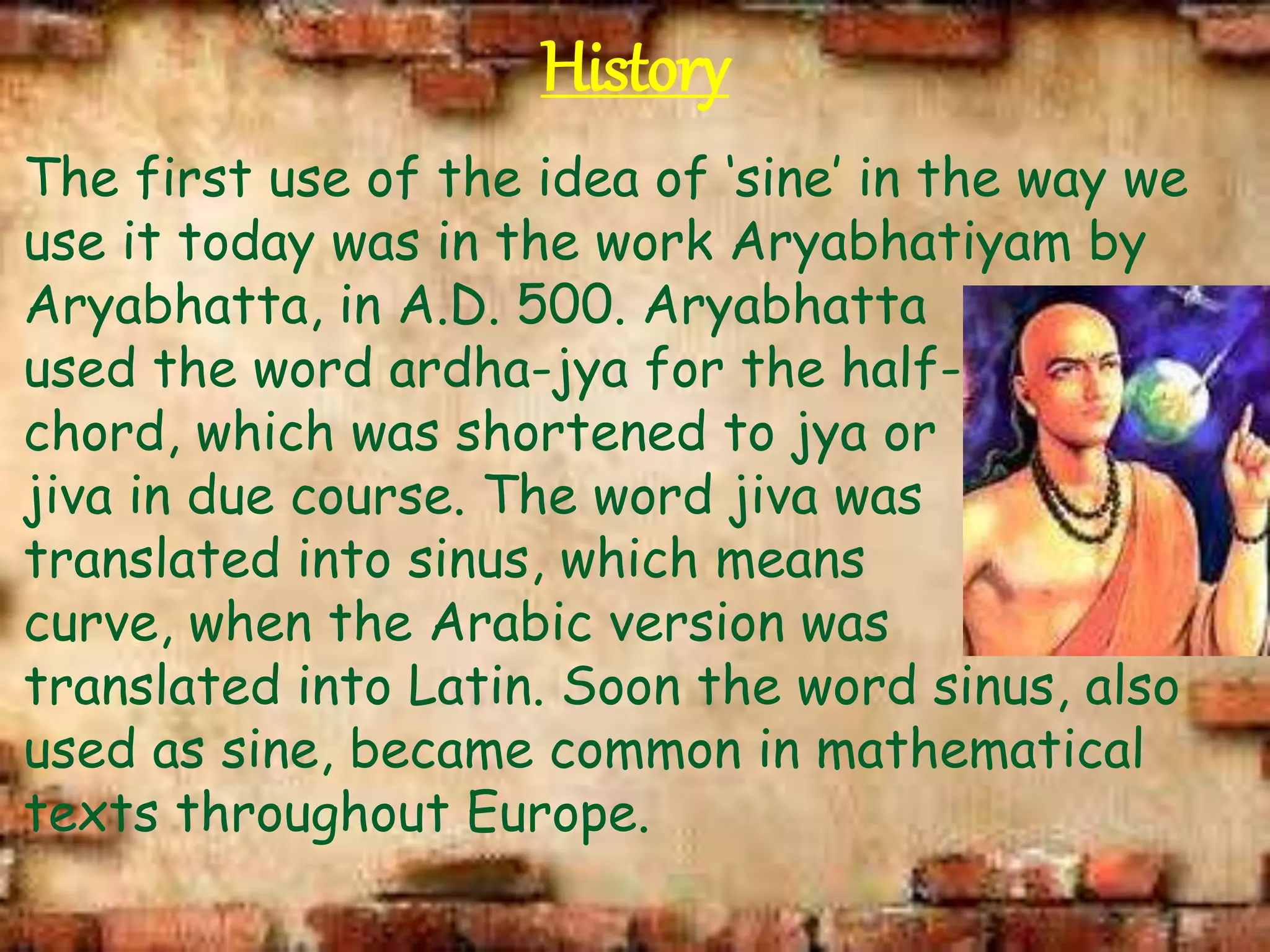 History
The first use of the idea of ‘sine’ in the way we
use it today was in the work Aryabhatiyam by
Aryabhatta, in A.D. 500. Aryabhatta
used the word ardha-jya for the half-
chord, which was shortened to jya or
jiva in due course. The word jiva was
translated into sinus, which means
curve, when the Arabic version was
translated into Latin. Soon the word sinus, also
used as sine, became common in mathematical
texts throughout Europe.
 