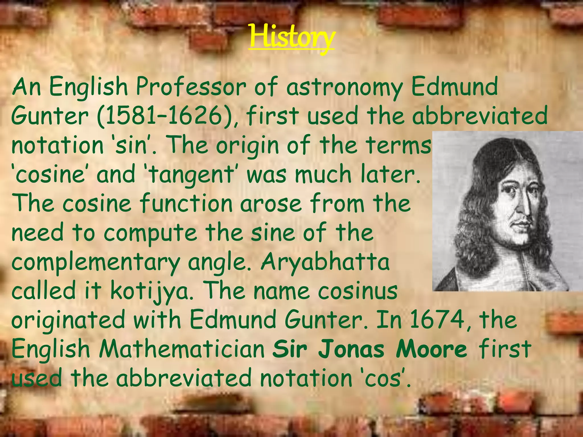 History
An English Professor of astronomy Edmund
Gunter (1581–1626), first used the abbreviated
notation ‘sin’. The origin of the terms
‘cosine’ and ‘tangent’ was much later.
The cosine function arose from the
need to compute the sine of the
complementary angle. Aryabhatta
called it kotijya. The name cosinus
originated with Edmund Gunter. In 1674, the
English Mathematician Sir Jonas Moore first
used the abbreviated notation ‘cos’.
 