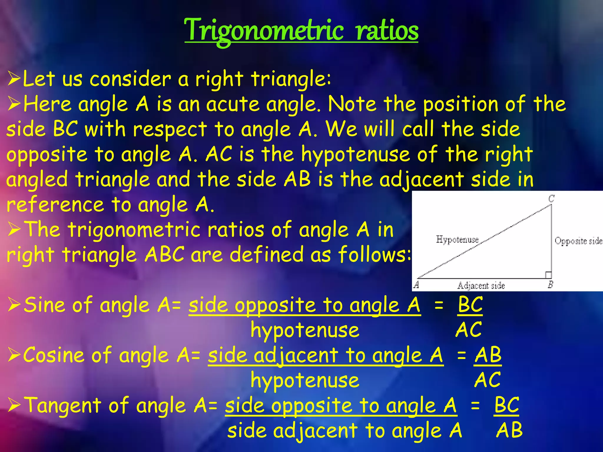 Trigonometric ratios
Let us consider a right triangle:
Here angle A is an acute angle. Note the position of the
side BC with respect to angle A. We will call the side
opposite to angle A. AC is the hypotenuse of the right
angled triangle and the side AB is the adjacent side in
reference to angle A.
The trigonometric ratios of angle A in
right triangle ABC are defined as follows:
Sine of angle A= side opposite to angle A = BC
hypotenuse AC
Cosine of angle A= side adjacent to angle A = AB
hypotenuse AC
Tangent of angle A= side opposite to angle A = BC
side adjacent to angle A AB
 