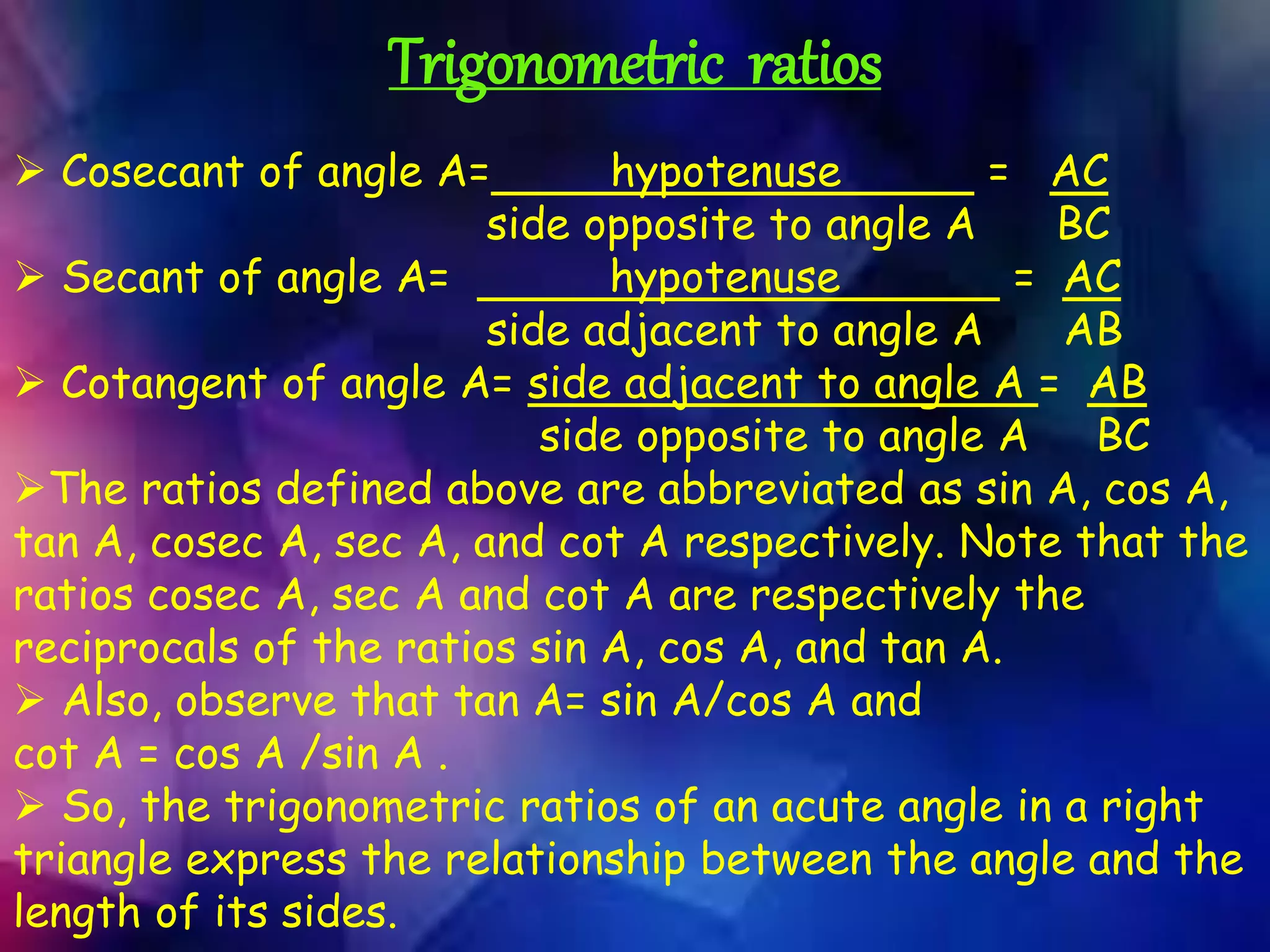 Trigonometric ratios
 Cosecant of angle A= hypotenuse = AC
side opposite to angle A BC
 Secant of angle A= hypotenuse = AC
side adjacent to angle A AB
 Cotangent of angle A= side adjacent to angle A = AB
side opposite to angle A BC
The ratios defined above are abbreviated as sin A, cos A,
tan A, cosec A, sec A, and cot A respectively. Note that the
ratios cosec A, sec A and cot A are respectively the
reciprocals of the ratios sin A, cos A, and tan A.
 Also, observe that tan A= sin A/cos A and
cot A = cos A /sin A .
 So, the trigonometric ratios of an acute angle in a right
triangle express the relationship between the angle and the
length of its sides.
 