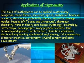 Applications of trigonometry
This field of mathematics can be applied in astronomy,
navigation, music theory, acoustics, optics, analysis of financial
markets, electronics, probability theory, statistics, biology,
medical imaging (CAT scans and ultrasound), pharmacy,
chemistry, number theory (and hence cryptology), seismology,
meteorology, oceanography, many physical sciences, land
surveying and geodesy, architecture, phonetics, economics,
electrical engineering, mechanical engineering, civil engineering,
computer graphics, cartography, crystallography and game
development.
 