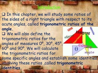 Introduction
 In this chapter, we will study some ratios of
the sides of a right triangle with respect to its
acute angles, called trigonometric ratios of the
angle.
 We will also define the
trigonometric ratios for the
angles of measures 0⁰, 30⁰, 45⁰,
60⁰ and 90⁰. We will calculate
the trigonometric ratios for
some specific angles and establish some identities
involving these ratios ,called trigonometric
identities.
 