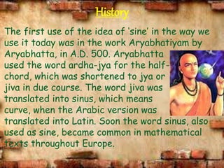 History
The first use of the idea of ‘sine’ in the way we
use it today was in the work Aryabhatiyam by
Aryabhatta, in A.D. 500. Aryabhatta
used the word ardha-jya for the half-
chord, which was shortened to jya or
jiva in due course. The word jiva was
translated into sinus, which means
curve, when the Arabic version was
translated into Latin. Soon the word sinus, also
used as sine, became common in mathematical
texts throughout Europe.
 