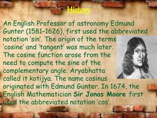 History
An English Professor of astronomy Edmund
Gunter (1581–1626), first used the abbreviated
notation ‘sin’. The origin of the terms
‘cosine’ and ‘tangent’ was much later.
The cosine function arose from the
need to compute the sine of the
complementary angle. Aryabhatta
called it kotijya. The name cosinus
originated with Edmund Gunter. In 1674, the
English Mathematician Sir Jonas Moore first
used the abbreviated notation ‘cos’.
 