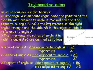 Trigonometric ratios
Let us consider a right triangle:
Here angle A is an acute angle. Note the position of the
side BC with respect to angle A. We will call the side
opposite to angle A. AC is the hypotenuse of the right
angled triangle and the side AB is the adjacent side in
reference to angle A.
The trigonometric ratios of angle A in
right triangle ABC are defined as follows:
Sine of angle A= side opposite to angle A = BC
hypotenuse AC
Cosine of angle A= side adjacent to angle A = AB
hypotenuse AC
Tangent of angle A= side opposite to angle A = BC
side adjacent to angle A AB
 