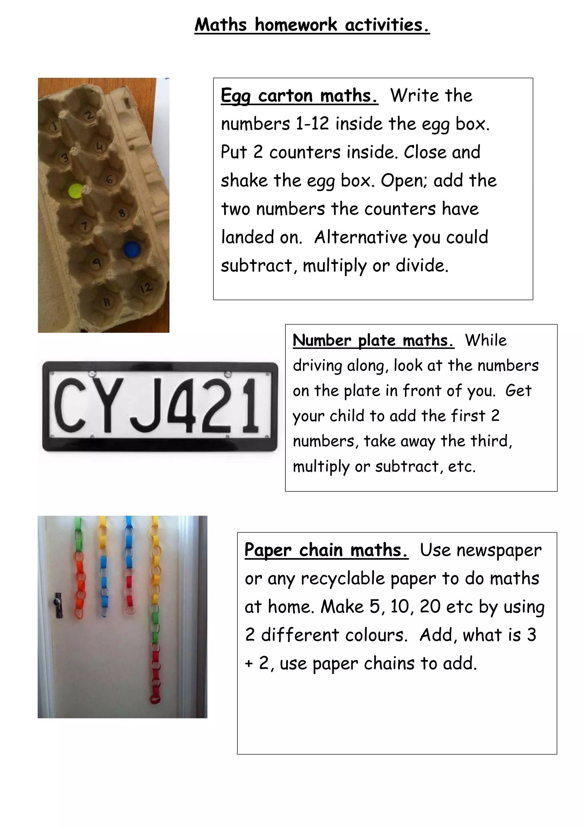 Maths homework activities.
Egg carton maths. Write the
numbers 1-12 inside the egg box.
Put 2 counters inside. Close and
shake the egg box. Open; add the
two numbers the counters have
landed on. Alternative you could
subtract, multiply or divide.
Number plate maths. While
driving along, look at the numbers
on the plate in front of you. Get
your child to add the first 2
numbers, take away the third,
multiply or subtract, etc.
Paper chain maths. Use newspaper
or any recyclable paper to do maths
at home. Make 5, 10, 20 etc by using
2 different colours. Add, what is 3
+ 2, use paper chains to add.