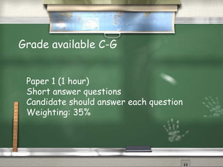 Grade available C-G


 Paper 1 (1 hour)
 Short answer questions
 Candidate should answer each question
 Weighting: 35%
 