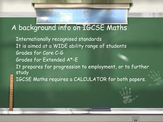 A background info on IGCSE Maths
 Internationally recognised standards
 It is aimed at a WIDE ability range of students
 Grades for Core C-G
 Grades for Extended A*-E
 It prepares for progression to employment, or to further
 study
 IGCSE Maths requires a CALCULATOR for both papers.
 