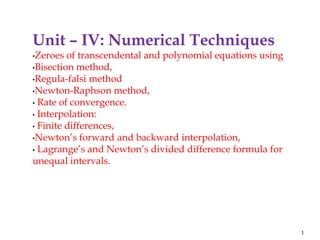 Unit – IV: Numerical Techniques
•Zeroes of transcendental and polynomial equations using
•Bisection method,
•Regula-falsi method
•Newton-Raphson method,
• Rate of convergence.
• Interpolation:
• Finite differences,
•Newton’s forward and backward interpolation,
• Lagrange’s and Newton’s divided difference formula for
unequal intervals.
1
 