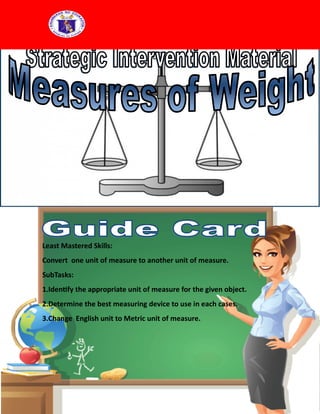 Least Mastered Skills:
Convert one unit of measure to another unit of measure.
SubTasks:
1.Identify the appropriate unit of measure for the given object.
2.Determine the best measuring device to use in each cases.
3.Change English unit to Metric unit of measure.
 