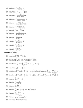 16. Evaluate :- ∫
𝑥2
𝑥2+ 3𝑥−3
𝑑𝑥
17. Evaluate :- ∫ 𝑒 𝑥 sin 4𝑥−4
1−cos 4𝑥
dx
18. Evaluate :- ∫
𝑥2
𝑥−1 3 (𝑥+1)
dx
19. Evaluate :- ∫
1
𝑠𝑖𝑛𝑥 ( 5−4 cos 𝑥)
dx
20. Evaluate: ∫
𝑐𝑜𝑠𝑥 𝑑𝑥
(𝑠𝑖𝑛2 𝑥+1)(𝑠𝑖𝑛2 𝑥+4)
21. Evaluate: ∫
𝑠𝑖𝑛4 𝑥 𝑐𝑜𝑠𝑥 𝑑𝑥
𝑠𝑖𝑛𝑥 +1 (𝑠𝑖𝑛𝑥 +4)2
22. Evaluate: ∫ 𝑠𝑖𝑛3𝑥 𝑒5𝑥
𝑑𝑥
23. Evaluate: ∫
2𝑥−1
𝑥−1 𝑥+2 𝑥−3)
dx
24. Evaluate: ∫
1−𝑥2
𝑥(1−2𝑥)
dx
25. Evaluate: ∫
𝑥4
𝑥+1 (𝑥+2)4 𝑑𝑥
26. Evaluate: ∫
𝑥4
𝑥−1 (𝑥2+1)
𝑑𝑥
27. Evaluate: ∫
𝑥3+𝑥+1
(𝑥2−1)
dx
6 MARKS QUESTIONS.
28. Evaluate :-∫
𝑥 sin 𝑥 cos 𝑥
𝑠𝑖𝑛4 𝑥+ 𝑐𝑜𝑠4 𝑥
𝜋
2
0
dx.
29. Show that ∫ 𝑡𝑎𝑛 𝑥 + 𝑐𝑜𝑡 𝑥 𝑑𝑥 = 2 𝜋
𝜋
2
0
30. Prove that :- ∫ sin−1 𝑥
𝑎+𝑥
𝑎
0
𝑑𝑥 = −
𝑎
2
𝜋 − 2 .
31. Evaluate :- ∫ 𝑥3
− 𝑥
2
1
dx
32. Prove that : ∫ 𝑓(𝑥)𝑑𝑥
𝑎
0
= ∫ 𝑓(𝑎 − 𝑥)
𝑎
0
𝑑𝑥 and hence Evaluate :∫
𝑥 𝑑𝑥
25 𝑠𝑖𝑛2 𝑥+16 𝑐𝑜𝑠2 𝑥
𝜋
0
.
33. Prove that : ∫ 𝑓(𝑥)𝑑𝑥
𝑏
𝑎
= ∫ 𝑓(𝑎 + 𝑏 − 𝑥)
𝑏
𝑎
𝑑𝑥 and hence Evaluate: ∫
10−𝑥
𝑥+ 10−𝑥
8
2
dx
34. Evaluate: ∫
𝑥 𝑠𝑖𝑛 𝑥
1+ 𝑐𝑜𝑠2 𝑥
𝜋
2
0
𝑑𝑥
35. Evaluate: ∫
𝑥 𝑑𝑥
4−𝑐𝑜𝑠2 𝑥
𝜋
0
36. Evaluate: ∫
𝑥 𝑑𝑥
1+𝑠𝑖𝑛𝑥
𝜋
0
37. Evaluate: ∫ 𝑥 − 1 + 𝑥 − 2 + 𝑥 − 4
4
1
dx
38. Evaluate: ∫
𝑠𝑖𝑛2 𝑥
𝑠𝑖𝑛 𝑥+𝑐𝑜𝑠 𝑥
𝜋
2
0
dx
39. Evaluate: ∫
𝑒 𝑐𝑜𝑠 𝑥
𝑒 𝑐𝑜𝑠 𝑥 +𝑒−𝑐𝑜𝑠 𝑥
𝜋
0
dx
40. Evaluate as the limit of sums :
 