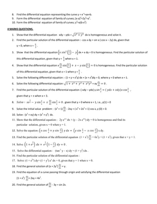 8. Find the differential equation representing the curve y = e-x
+ax+b.
9. Form the differential equation of family of curves; (x-a)2
+2y2
=a2
.
10. Form the differential equation of family of curves; y2
=a(b-x2
)
4 MARKS QUESTIONS.
1. Show that the differential equation xdy – ydx = 𝑥2 + 𝑦2 dx is homogeneous and solve it.
2. Find the particular solution of the differential equation :- cos x dy = sin x ( cos x – 2y) dx, given that
y = 0, when x =
𝜋
3
.
3. Show that the differential equation 𝑥 𝑠𝑖𝑛2 𝑦
𝑥
− 𝑦 dx + x dy = 0 is homogeneous. Find the particular solution of
this differential equation, given that y =
𝜋
4
when x = 1.
4. Show that the differential equation x
𝑑𝑦
𝑑𝑥
sin
𝑦
𝑥
+ 𝑥 − 𝑦 sin
𝑦
𝑥
= 0 is homogeneous. Find the particular solution
of this differential equation, given that x = 1 when y =
𝜋
2
.
5. Solve the following differential equation :- (1 + y + x2
y) dx + (x + x3
)dy = 0, where y = 0 when x = 1.
6. Solve the following differential equation : 1 + 𝑥2 + 𝑦2 + 𝑥2 𝑦2 + xy
𝑑𝑦
𝑑𝑥
= 0 .
7. Find the particular solution of the differential equation :( xdy – ydx) y sin
𝑦
𝑥
= 𝑦𝑑𝑥 + 𝑥𝑑𝑦 𝑥 cos
𝑦
𝑥
,
given that y =  when x = 3.
8. 𝑆𝑜𝑙𝑣𝑒 ∶ 𝑥𝑒
𝑦
𝑥 − 𝑦 sin
𝑦
𝑥
+ 𝑥
𝑑𝑦
𝑑𝑥
sin
𝑦
𝑥
= 0 . given that y = 0 where x = 1, i.e., y(1) = 0
9. Solve the initial value problem : (x2
+ 1)
𝑑𝑦
𝑑𝑥
- 2xy = ( x4
+ 2x2
+ 1) cos x, y (0) = 0.
10. Solve : (x2
+ xy) dy = (x2
+ y2
) dx.
11. Show that the differential equation : 2y ex/y
dx + (y – 2x ex/y
) dy = 0 is homogenous and find its
particular solution, given x = 0 when y = 1.
12. Solve the equation : 𝑥 𝑐𝑜𝑠
𝑦
𝑥
+ 𝑦 𝑠𝑖𝑛
𝑦
𝑥
𝑦 𝑑𝑥 = 𝑦 𝑠𝑖𝑛
𝑦
𝑥
− 𝑥 𝑐𝑜𝑠
𝑦
𝑥
x dy.
13. Find the particular solution of the differential equation (1 + x3
)
𝑑𝑦
𝑑𝑥
+ 6x2
y = (1 + x2
), given that x = y = 1.
14. Solve : 1 + 𝑒
𝑥
𝑦 𝑑𝑥 + 𝑒
𝑥
𝑦 1 −
𝑥
𝑦
𝑑𝑦 = 0 .
15. Solve the differential equation : (tan-1
y – x) dy = (1 + y2
) dx .
16. Find the particular solution of the differential equation :
17. Solve: (1 + e2x
) dy+ (1 + y2
) ex
dx = 0, given that y = 1 when x = 0.
18. Find the general solution of (x + 2y3
)
𝑑𝑦
𝑑𝑥
= y.
19. Find the equation of a curve passing through origin and satisfying the differential equation
(1 + x2
)
𝑑𝑦
𝑑𝑥
+ 2xy = 4x2
.
20. Find the general solution of
𝑑𝑦
𝑑𝑥
- 3y = sin 2x.
 