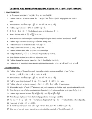 VECTORS AND THREE DIMENSIONAL GEOMETRY(1+2+4+4+6=17 MARKS)
1 MARK QUESTIONS.
1. If 𝑝 is a unit vector and (𝑥 − 𝑝) 𝑥 + 𝑝 = 80 , then find 𝑥 .
2. Find the value of 𝜆 so that the vector 𝑎 = 2 𝑖 + 𝜆𝑗 + 𝑘 and 𝑏 = 𝑖 − 2𝑗 +3 𝑘 are perpendicular to each
other.
3. If two vectors 𝑎 𝑎𝑛𝑑 𝑏are : 𝑎 = 2, 𝑏 = 3 and 𝑎. 𝑏 = 4, find 𝑎 − 𝑏 .
4. Find the angle between 𝑖 − 2𝑗 + 3𝑘 𝑎𝑛𝑑 3𝑖 − 2𝑗 + 𝑘 .
5. 𝑎= 𝑖 + 2𝑗 − 𝑘, 𝑏 = 3𝑖 + 𝑗 − 5𝑘, find a unit vector in the direction 𝑎 − 𝑏 .
6. Write Direction ratios of
𝑥−2
2
=
2𝑦−5
−3
= 𝑧 − 1 .
7. Write the vectors representing the diagonals of a parallelogram whose sides are the vectors 𝑎 𝑎𝑛𝑑 𝑏.
8. Find the angle which the vector 2𝑖+𝑗 − 2𝑘 makes with y –axis.
9. Find a unit vector in the direction of 𝑎 = 3𝑖 - 2 𝑗 + 6𝑘
10. Find 𝑥 ,if for a unit vector 𝑐 , 𝑥 − 𝑐 𝑥 + 𝑐 = 15.
11. Find the distance of the plane 3x-2y+6z-14=0 from origin.
12. Find p if the line
𝑥−1
2
=
𝑦+2
𝑝
=
𝑧
3
is parallel to the plane 5x+2y-6z+9=0.
13. Write the eqn. of plane 2x-3y+4z+6=0 in intercept form.
14. Find the distance between the planes 2x-y+2z +5=0 and 4x-2y +4z+16=0.
15. Find a vector of magnitude 7 units which is perpendicular to both 𝑎 = 2 𝑖 + 𝜆𝑗 + 𝑘 and 𝑏 = 𝑖 − 2𝑗 +3 𝑘
2 MARKS QUESTIONS.
16. Find the volume of the parallelopiped whose adjacent sides are represented by 𝑎 , 𝑏 and 𝑐 where
𝑎= 3𝑖 − 2𝑗 + 5𝑘 , 𝑏 = 2𝑖 + 2𝑗 − 𝑘 , 𝑐 = -4𝑖 + 3𝑗 + 2𝑘 .
17. If two vectors 𝑎 𝑎𝑛𝑑 𝑏are : 𝑎 = 2, 𝑏 = 3 and 𝑎. 𝑏 = 4, find 𝑎 − 𝑏 .
18. Find ‘𝛌’ when the projection of 𝑎 = 𝛌𝑖 + 𝑗 + 4 𝑘 and 𝑏 = 2𝑖 + 6𝑗 + 3 𝑘 is 4 units.
19. Find the value of 𝜆 so that the vectors 𝑖 + 𝑗 + 𝑘 , 2𝑖 + 3𝑗 − 𝑘 , -𝑖 + 𝜆𝑗 + 2𝑘 are coplanar.
20. A line makes angles 900
𝑎𝑛𝑑 1350
with x-axis and y-axis respectively , find the angle which it makes with z-axis.
21. Write the vector eqn. of a line passing through the point (2,-1,3) and perpendicular to the plane 3x-5y+2z=6.
22. Find the angle between the lines:
3+𝑥
3
=
1−𝑦
−5
=
𝑧+2
4
𝑎𝑛𝑑
𝑥+1
1
=
𝑦−4
1
=
5−3𝑧
−6
23. Write the eqn. of plane on which the foot of perpendicular from origin is (5,2,1).
24. The line 𝑟 = 2𝑖 −3𝑗 + 𝑝𝑘 + 𝑡(𝑖 − 𝑗 + 𝑞𝑘) lies in the plane 𝑟.(3𝑖 + 𝑗 − 𝑘) − 4 = 0,then find the values of p and q.
25. Prove that: (𝑎 × 𝑏)2
= |𝑎| |𝑏|- (𝑎. 𝑏)2
.
26. If 𝑎 and𝑏 are unit vectors and 𝜃 is the angle between them, show that sin 𝜃/2 = ½ 𝑎 − 𝑏 .
27. If the sum of two unit vectors is a unit vector, show that the magnitude of their difference is 3 .
 