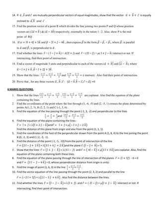 14. If 𝑎 , 𝑏 and 𝑐 are mutually perpendicular vectors of equal magnitudes, show that the vector 𝑎 + 𝑏 + 𝑐 is equally
inclined to 𝑎, 𝑏 𝑎𝑛𝑑 𝑐 .
15. Find the position vector of a point R which divides the line joining two points P and Q whose position
vectors are (2𝑎 + 𝑏 ) & (𝑎 − 3𝑏) respectively, externally in the ration 1 : 2. Also, show P is the mid
point of RQ .
16. If 𝛼 = 3𝑖 + 4𝑗 + 5𝑘 and 𝛽 = 2𝑖 + 𝑗 − 4𝑘 , then express 𝛽 in the form 𝛽 = 𝛽1 + 𝛽2, where 𝛽1 is parallel
to 𝛼 and 𝛽2 is perpendicular to 𝛼 .
17. Find whether the lines 𝑟 = ( 𝑖 − 𝑗 + 𝑘) + 𝜆(2𝑖 + 𝑗) and 𝑟 = (2𝑖 − 𝑗) + 𝜇( 𝑖 + 𝑗 − 𝑘) intersect or not. If
intersecting, find their point of intersection.
18. Find a vector of magnitude 5 units and perpendicular to each of the vectors (𝑎 + 𝑏) and (𝑎 − 𝑏), where
𝑎 = 𝑖 + 𝑗 + 𝑘, 𝑏 = 𝑖 + 2𝑗 + 3𝑘.
19. Show that the lines :
𝑥−1
2
=
𝑦−2
3
=
𝑧−3
4
and
𝑥−4
5
=
𝑦−1
2
= z intersect. Also find their point of intersection.
20. Prove that , for any three vectors 𝑎 , 𝑏 , 𝑐 : [𝑎 − 𝑏, 𝑏 − 𝑐, 𝑐 − 𝑎] =0
6 MARKS QUESTIONS.
1. Show that the lines
𝑥+3
−3
=
𝑦−1
1
=
𝑧−5
5
,
𝑥+1
−1
=
𝑦−2
2
=
𝑧−5
5
are coplanar. Also find the equation of the plane
containing the lines.
2. Find the co-ordinates of the point where the line through (3, -4, -5) and (2, -3, 1) crosses the plane determined by
points A(1, 2, 3), B (2, 2, 1) and C (-1, 3, 6) .
3. Find the equation of the line passing through the point (-1, 3, -2) and perpendicular to the lines
𝑥
1
=
𝑦
2
=
𝑧
3
and
𝑥+2
−3
=
𝑦−1
2
=
𝑧+1
5
4. Find the equation of the plane containing the lines :
𝑟 = 𝑖 + 𝑗 +  𝑖 + 2 𝑗 − 𝑘 and𝑟 = 𝑖 + 𝑗 +  − 𝑖 + 𝑗 − 2 𝑘
Find the distance of this plane from origin and also from the point (1, 1, 1).
5. Find the coordinates of the foot of the perpendicular drawn from the point A (1, 8, 4) to the line joining the point
B (0, -1, 3) and C ( 2, -3, -1).
6. Find the distance of the point (-1, -5, -10) from the point of intersection of the line
𝑟 = 2 𝑖 − 𝑗 + 2 𝑘 +  3 𝑖 + 4 𝑗 + 2 𝑘 and the plane 𝑟. 𝑖 − 𝑗 + 𝑘 = 5.
7. Show that the lines 𝑟 = 𝑖 + 𝑗 − 𝑘 +  3 𝑖 − 𝑗 and 𝑟 = 4𝑖 − 𝑘 +  2 𝑖 + 3 𝑘 are coplanar. Also, find the
equation of the plane containing both these lines.
8. Find the equation of the plane passing through the line of intersection of the planes 𝑟 = 𝑖 + 3𝑗 - 6 = 0
and 𝑟 = 3 𝑖 − 𝑗 − 4 𝑘 = 0, whose perpendicular distance from origin is unity.
9. Find the image of point (1, 6, 3) in the line
𝑥
1
=
𝑦−1
2
=
𝑧−2
3
.
10. Find the vector equation of the line passing through the point (2, 3, 2) and parallel to the line
𝑟 = −2 𝑖 + 3𝑗 +  2 𝑖 − 3 𝑗 + 6 𝑘 . Also find the distance between the lines.
11. Find whether the lines 𝑟 = 𝑖 − 𝑗 − 𝑘 +  𝑖 + 𝑗 and 𝑟 = 2𝑖 − 𝑗 +  𝑖 + 𝑗 − 𝑘 intersect or not. If
intersecting, find their point of intersection.
 