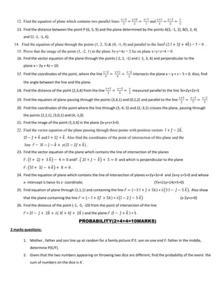 12. Find the equation of plane which contains two parallel lines:
𝑥−3
3
=
𝑦+4
2
=
𝑧−1
1
and
𝑥+1
3
=
𝑦−2
2
=
𝑧
1
.
13. Find the distance between the point P (6, 5, 9) and the plane determined by the points A(3, -1, 2), B(5, 2, 4)
and C( -1, -1, 6).
14. Find the equation of plane through the points (1, 2, 3) & (0, -1, 0) and parallel to the line𝑟.(2 𝑖 + 3𝑗 + 4𝑘) + 5 = 0 .
15. Prove that the image of the point (3, -2, 1) in the plane 3x-y+4z = 2 lie on plane x+y+z+4 = 0.
16. Find the vector equation of the plane through the points ( 2, 1, -1) and ( -1, 3, 4) and perpendicular to the
plane x – 2y + 4z = 10.
17. Find the coordinates of the point, where the line
𝑥−2
3
=
𝑦+1
4
=
𝑧−2
2
intersects the plane x – y + z – 5 = 0. Also, find
the angle between the line and the plane.
18. Find the distance of the point (2,3,4) from the line
𝑥+3
3
=
𝑦−2
6
=
𝑧
2
measured parallel to the line 3x+2y+2z=5
19. Find the equation of plane passing through the points (3,4,1) and (0,1,2) and parallel to the line
𝑥+3
2
=
𝑦−3
7
=
𝑧−2
5
20. Find the coordinates of the point where the line through (3,-4,-5) and (2,-3,1) crosses the plane, passing through
the points (2,2,1), (3,0,1) and (4,-1,0)
21. Find the image of the point (1,3,4) in the plane 2x-y+z+3=0.
22. Find the vector equation of the plane passing through three points with position vectors 𝑖 + 𝑗 − 2𝑘,
2𝑖 − 𝑗 + 𝑘 and 𝑖 + 2𝑗 + 𝑘. Also find the coordinates of the point of intersection of this plane and the
line 𝑟 = 3𝑖 − 𝑗 − 𝑘 + 𝛾(2𝑖 − 2𝑗 + 𝑘) .
23. Find the vector equation of the plane which contains the line of intersection of the planes
𝑟 . 𝑖 + 2𝑗 + 3 𝑘 − 4 = 0 and𝑟 . 2𝑖 + 𝑗 − 𝑘 + 5 = 0 and which is perpendicular to the plane
𝑟 . 5𝑖 + 3𝑗 − 6 𝑘 + 8 = 0 .
24. Find the equation of plane which contains the line of intersection of planes x+2y+3z=4 and 2x+y-z+5=0 and whose
x- intercept is twice its z- coordinate. (7x+11y+14z+5=0)
25. Find equation of plane through (1,1,1) and containing the line 𝑟 = −3 𝑖 + 𝑗 + 5𝑘 +  3 𝑖 − 𝑗 − 5 𝑘 . Also show
that the plane containing the line 𝑟 = − 𝑖 + 2𝑗 + 5𝑘 +  𝑖 − 2 𝑗 − 5 𝑘 {x-2y+z=0}
26. Find the distance of the point (-1, -5, -10) from the point of intersection of the line
𝑟 = 2𝑖 − 𝑗 + 2𝑘 + ( 3𝑖 + 4𝑗 + 2𝑘 ) and the plane 𝑟 .(𝑖 − 𝑗 + 𝑘 ) = 5
PROBABILITY(2+4+4=10MARKS)
2 marks questions:
1. Mother , father and son line up at random for a family picture.If E: son on one end F: father in the middle,
determine P(E/F).
2. Given that the two numbers appearing on throwing two dice are different, find the probability of the event `the
sum of numbers on the dice is 4`.
 