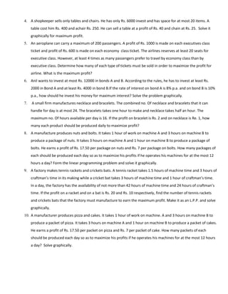 4. A shopkeeper sells only tables and chairs. He has only Rs. 6000 invest and has space for at most 20 items. A
table cost him Rs. 400 and achair Rs. 250. He can sell a table at a profit of Rs. 40 and chain at Rs. 25. Solve it
graphically for maximum profit.
5. An aeroplane can carry a maximum of 200 passengers. A profit of Rs. 1000 is made on each executives class
ticket and profit of Rs. 600 is made on each economy class ticket. The airlines reserves at least 20 seats for
executive class. However, at least 4 times as many passengers prefer to travel by economy class than by
executive class. Determine how many of each type of tickets must be sold in order to maximize the profit for
airline. What is the maximum profit?
6. Anil wants to invest at most Rs. 12000 in bonds A and B. According to the rules, he has to invest at least Rs.
2000 in Bond A and at least Rs. 4000 in bond B.If the rate of interest on bond A is 8% p.a. and on bond B is 10%
p.a., how should he invest his money for maximum interest? Solve the problem graphically.
7. A small firm manufactures necklace and bracelets. The combined no. Of necklace and bracelets that it can
handle for day is at most 24. The bracelets takes one hour to make and necklace takes half an hour. The
maximum no. Of hours available per day is 16. If the profit on bracelet is Rs. 2 and on necklace is Re. 1, how
many each product should be produced daily to maximize profit?
8. A manufacture produces nuts and bolts. It takes 1 hour of work on machine A and 3 hours on machine B to
produce a package of nuts. It takes 3 hours on machine A and 1 hour on machine B to produce a package of
bolts. He earns a profit of Rs. 17.50 per package on nuts and Rs. 7 per package on bolts. How many packages of
each should be produced each day so as to maximize his profits if he operates his machines for at the most 12
hours a day? Form the linear programming problem and solve it graphically.
9. A factory makes tennis rackets and crickets bats. A tennis racket takes 1.5 hours of machine time and 3 hours of
craftman’s time in its making while a cricket bat takes 3 hours of machine time and 1 hour of craftman’s time.
In a day, the factory has the availability of not more than 42 hours of machine time and 24 hours of craftman’s
time. If the profit on a racket and on a bat is Rs. 20 and Rs. 10 respectively, find the number of tennis rackets
and crickets bats that the factory must manufacture to earn the maximum profit. Make it as an L.P.P. and solve
graphically.
10. A manufacturer produces pizza and cakes. It takes 1 hour of work on machine. A and 3 hours on machine B to
produce a packet of pizza. It takes 3 hours on machine A and 1 hour on machine B to produce a packet of cakes.
He earns a profit of Rs. 17.50 per packet on pizza and Rs. 7 per packet of cake. How many packets of each
should be produced each day so as to maximize his profits if he operates his machines for at the most 12 hours
a day? Solve graphically.
 