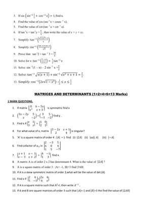 3. If sin sin−1 1
5
+ cos−1
x = 1, find x.
4. Find the value of cos (sec-1
x + cosec -1
x).
5. Find the value of cot (tan -1
a + cot -1
a).
6. If tan-1
x + tan-1
y =
𝜋
4
, then write the value of x + y + xy.
7. Simplify: tan−1 1+x2−1
x
8. Simplify: sin−1 sin x+cos x
2
9. Prove that: tan-1
2 + tan -1
3 =
3π
4
10. Solve for x: tan−1 1 −x
1+x
=
1
2
tan−1
x
11. Solve: sin -1
(1 – x) – 2 sin -1
x =
π
2
12. Solve: tan−1
𝑥(𝑥 + 1) + sin−1
𝑥2 + 𝑥 + 1 =
𝜋
2
.
13. Simplify: cos−1
2𝑥 1 − 𝑥2 : -
1
2
≤ 𝑥 ≤
1
2
MATRICES AND DETERMINANTS (1+2+4+6=13 Marks)
1 MARK QUESTIONS.
1. If matrix
0 6 − 5𝑥
𝑥2
𝑥 + 3
is symmetric find x
2.
3𝑥 − 2𝑦 5
𝑥 −2
=
3 5
−3 −2
find y .
3. Find x if
𝑥 1
3 𝑥
=
1 0
2 1
4. For what value of x, matrix
3 − 2𝑥 𝑥 + 1
2 4
is singular?
5. ‘A’ is a square matrix of order 4 : 𝐴 = 1 find (i) 2𝐴 (ii) 𝑎𝑑𝑗 𝐴 (iii) −𝐴
6. Find cofactor of a12 in
2 −3 5
6 0 4
1 5 −7
7.
𝑥 + 1 𝑥 − 1
𝑥 − 3 𝑥 + 2
=
4 −1
1 3
find x.
8. A matrix A is of order 2 x 2 has determinant 4. What is the value of 2𝐴 ?
9. A is a square matrix of order 3 : |A|= -1, |B|=3 find |3AB|
10. If A is a skew symmetric matrix of order 3,what will be the value of det.(A).
11. Find x if
2 4
5 −1
=
2𝑥 4
6 𝑥
.
12. If A is a square matrix such that A2
=I, then write 𝐴−1
,
13. If A and B are square matrices of order 3 such that 𝐴 =-1 and 𝐵 =3 the find the value of 2𝐴𝐵
 