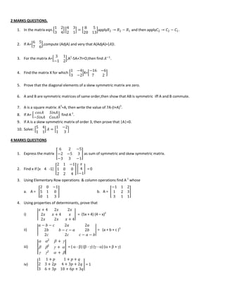 2 MARKS QUESTIONS.
1. In the matrix eqn.
1 2
3 4
4 3
2 1
=
8 5
20 13
apply𝑅2 → 𝑅2 − 𝑅1 and then apply𝐶2 → 𝐶2 − 𝐶1.
2. If A=
6 5
7 6
,compute (AdjA) and very that A(AdjA)= 𝐴 I.
3. For the matrix A=
3 1
−1 2
,A2
-5A+7I=O,then find 𝐴−1
.
4. Find the matrix X for which
1 −4
3 −2
X=
−16 −6
7 2
5. Prove that the diagonal elements of a skew symmetric matrix are zero.
6. A and B are symmetric matrices of same order,then show that AB is symmetric iff A and B commute.
7. A is a square matrix: A2
=A, then write the value of 7A-(I+A)3
.
8. If A=
𝑐𝑜𝑠𝐴 𝑆𝑖𝑛𝐴
−𝑆𝑖𝑛𝐴 𝐶𝑜𝑠𝐴
find A-1
.
9. If A is a skew symmetric matrix of order 3, then prove that |A|=0.
10. Solve:
5 4
1 1
𝐴 =
1 −2
1 3
4 MARKS QUESTIONS
1. Express the matrix
6 2 −5
−2 −5 3
−3 3 −1
as sum of symmetric and skew symmetric matrix.
2. Find x if [x 4 -1]
2 1 −1
1 0 0
2 2 4
𝑥
4
−1
= 0
3. Using Elementary Row operations & column operations find A-1
whose
a. A =
2 0 −1
5 1 0
0 1 3
b. A =
−1 1 2
1 2 3
3 1 1
4. Using properties of determinants, prove that
i)
𝑥 + 4 2𝑥 2𝑥
2𝑥 𝑥 + 4 𝑥
2𝑥 2𝑥 𝑥 + 4
= (5x + 4) (4 – x)2
ii)
𝑎 − 𝑏 − 𝑐 2𝑎 2𝑎
2𝑏 𝑏 − 𝑐 − 𝑎 2𝑏
2𝑐 2𝑐 𝑐 − 𝑎 − 𝑏
= (a + b + c )3
iii)
 2
 + 
 2
 + 
 2
 + 
= (  - ) ( - ) ( - ) ( +  + )
iv)
1 1 + 𝑝 1 + 𝑝 + 𝑞
2 3 + 2𝑝 4 + 3𝑝 + 2𝑞
3 6 + 3𝑝 10 + 6𝑝 + 3𝑞
= 1
 