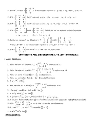 14. Find A-1
, where A =
1 −2 0
2 1 3
0 −2 1
. Hence solve the equations x – 2y = 10, 2x + y + 3z = 8, -2y + z = 7.
15. If A =
1 −1 1
2 1 −3
1 1 1
, find A-1
and use it to solve x + 2y + z = 4, -x + y + z = 0, x – 3y + z = 2
16. If A =
1 1 1
1 2 −3
2 −1 3
, find A-1
and use it to solve x + y +2z = 0, x +2 y - z = 9, x – 3y +3z = -14.
17. If A =
−4 4 4
−7 1 3
5 −3 −1
and B =
1 −1 1
1 −2 −2
2 1 3
, find AB and use it to solve the system of equations
x – y + z = 4, x - 2y - 2z = 9, 2x + y + 3z = 1.
18. Let the two matrices A and B be given by A =
1 −1 0
2 3 4
0 1 2
and B =
2 2 −4
−4 2 −4
2 −11 5
.
Verify AB = BA = 6I and hence solve the equations x – y = 3, 2x + 3y + 4z = 17, y + 2z = 7.
19. If A =
1 1 1
1 2 −3
2 −1 3
show that A3
– 6A2
+ 5A + 11I = 0. Hence find A-1
.
CONTINUITY AND DIFFERENTIABILITY (2+4+4=10 Marks)
2 MARKS QUESTIONS.
1. Write the value of k for which 𝑓 𝑥 =
𝑘𝑥2
, 𝑥 < 2
3, 𝑥 ≥ 2
is continuous at x=2
2. Write the value of k for which 𝑓 𝑥 =
3𝑠𝑖𝑛𝑥
2𝑥
+ 𝑐𝑜𝑠𝑥, 𝑥 ≠ 0
𝑘, 𝑥 = 2
is continuous at x=0
3. Write two points at which 𝑓 𝑥 =
1
𝑥− 𝑥
is not continuous.
4. Write one point where f(x) = 𝑥 − 𝑥 + 1 is not differentiable
5. If y = 𝑒2𝑥3
, write
𝑑𝑦
𝑑𝑥
.
6. Find the value of k so that 𝑓 𝑥 =
1−𝑐𝑜𝑠4𝑥
8𝑥2 , 𝑥 ≠ 0
𝑘, 𝑥 = 0
is continuous at x=0.
7. If x= cos𝜃 − 𝑐𝑜𝑠2𝜃, y = sin 𝜃- sin2 𝜃 , find
𝑑𝑦
𝑑𝑥
.
8. If 𝑠𝑖𝑛2
𝑦 + cos 𝑥𝑦 = 𝜋,find
𝑑𝑦
𝑑𝑥
.
9. If y = tan−1 5𝑥
1−6𝑥2 ,-
1
6
< x <
1
6
,then show that
𝑑𝑦
𝑑𝑥
=
2
1+4𝑥2 +
3
1+9𝑥2 .
10. If it is given that for the function f(x)=x3
-5x2
-3x,Mean value theorem is applicable in [1,3],find all values of c.
11. f(x) =
𝐾𝑥 + 1 𝑖𝑓 𝑥 ≤ 𝜋
𝑐𝑜𝑠 𝑥 𝑖𝑓 𝑥 > 𝜋
𝑎𝑡 𝑥 = 𝜋, find k if function is continuous at π,
12. If x = 𝑎sin −1 𝑡 , 𝑦 = 𝑎cos −1 𝑡 , 𝑠𝑕𝑜𝑤 𝑡𝑕𝑎𝑡
𝑑𝑦
𝑑𝑥
= −
𝑦
𝑥
.
13. If (x2
+y2
)3
=3x2
y , find
𝑑𝑦
𝑑𝑥
.
4 MARKS QUESTIONS
 
