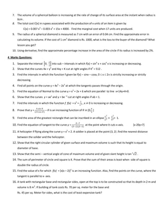 7. The volume of a spherical balloon is increasing at the rate of change of its surface area at the instant when radius is
6cm .
8. The total cost C(x) in rupees associated with the production of x units of an item is given by
C(x) = 0.007 x3
– 0.003 x2
+ 15x + 4000. Find the marginal cost when 17 units are produced.
9. The radius of a spherical diamond is measured as 7 cm with an error of 0.04 cm. Find the approximate error in
calculating its volume. If the cost of 1 cm3
diamond is Rs. 1000, what is the loss to the buyer of the diamond? What
lesson you get?
10. Using derivative, find the approximate percentage increase in the area of the circle if its radius is increased by 2%.
4 Marks Questions:
1. Separate the interval 0,
𝜋
2
into sub – intervals in which f(x) = sin4
x + cos4
x is increasing or decreasing.
2. Show that the curves 4x = y2
and 4xy = K cut at right angles if K2
= 512 .
3. Find the intervals in which the function f given be f(x) – sinx – cosx, 0  x  2 is strictly increasing or strictly
decreasing.
4. Find all points on the curve y = 4x3
– 2x5
at which the tangents passes through the origin.
5. Find the equation of Normal to the curve y = x3
+ 2x + 6 which are parallel to line x+14y+4=0.
6. Show that the curves y = aex
and y = be –x
cut at right angles if ab = 1.
7. Find the intervals in which the function f f(x) = x3
+
1
𝑥3 , x ≠ 0 is increasing or decreasing.
8. Prove that y =
4 𝑠𝑖𝑛 𝜃
(2+𝑐𝑜𝑠 𝜃)
– 𝜃 is an increasing function of 𝜃 in [0,
𝜋
2
]
9. Find the area of the greatest rectangle that can be inscribed in an ellipse
𝑥2
𝑎2 +
𝑦2
𝑏2= 1.
10. Find the equation of tangent to the curve y =
𝑋−7
𝑋−2 (𝑋−3)
at the point where it cuts x-axis. [x-20y=7]
11. A helicopter if flying along the curve y = x2
+ 2. A soldier is placed at the point (3, 2) .find the nearest distance
between the solider and the helicopter.
12. Show that the right circular cylinder of given surface and maximum volume is such that its height is equal to
diameter of base.
13. Show that the semi – vertical angle of cone of maximum volume and of given slant height is tan-1
2 .
14. The sum of perimeter of circle and square is K. Prove that the sum of their areas is least when side of square is
double the radius of circle.
15. Find the value of x for which f(x) = [x(x – 2)]2
is an increasing function. Also, find the points on the curve, where the
tangent is parallel to x- axis.
16. A tank with rectangular base and rectangular sides, open at the top is to be constructed so that its depth in 2 m and
volume is 8 m3
. If building of tank costs Rs. 70 per sq. meter for the base and
Rs. 45 per sq. Meter for sides, what is the cost of least expensive tank?
 