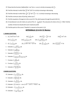17. Show that the function f defined f(x) = tan-1
(sin x + cos x) is strictly increasing in (0,
𝜋
4
) .
18. Find the intervals in which f(x)=
3
2
x4
-4x3
-12x2
+5 is strictly increasing or decreasing.
19. Find the intervals in which f(x)=
3
10
x4
-
4
5
x3
-3x2
+
36
5
𝑥 + 11 is strictly increasing or decreasing.
20. Find the minimum value of (ax+by), where xy=c2
.
21. Find the equations of tangents to the curve 3x2
-y2
=8, which passes through the point (4/3, 0).
22. A manufacturer can sell x items at a price of Rs. (5 -
𝑥
100
)each. The cost price of x items is Rs. (
𝑥
5
+ 500). Find the
number of items he should sell to earn maximum profit.
23. Find the point on the curve x2
=4ywhich is nearest to the point (-1,2).
INTEGRALS (2+4+6=12 Marks)
2 MARKS QUESTIONS.
1. (i) ∫ 𝑡𝑎𝑛8
𝑥𝑠𝑒𝑐4
𝑥 𝑑𝑥 (ii)∫
1
4+9𝑥2 𝑑𝑥 (iii) ∫
1
𝑥2 −
1
𝑥
𝑒 𝑥
𝑑𝑥 (iv)∫ 𝑠𝑖𝑛7
𝑥
𝜋
0
𝑑𝑥
(v) ∫
1
𝑥2+2𝑥+2
𝑑𝑥 (vi)∫
1
𝑠𝑖𝑛2 𝑥𝑐𝑜𝑠2 𝑥
𝑑𝑥 (vii). ∫
𝑐𝑜𝑠2𝑥
𝑠𝑖𝑛𝑥 +𝑐𝑜𝑠𝑥 2 𝑑𝑥
2. (i). ∫
1
𝑥2−4𝑥+9
𝑑𝑥 (ii). ∫ 10 + 4𝑥 − 2𝑥2 𝑑𝑥 (iii). ∫
1
1+𝑐𝑜𝑡 7 𝑥
𝜋
2
0
𝑑𝑥 (iv). ∫
1−𝑥
1+𝑥2
2
𝑒 𝑥
𝑑𝑥
3. Evaluate: ∫
𝑐𝑜𝑠2𝑥
𝑐𝑜 𝑠2 𝑥 𝑠𝑖𝑛2 𝑥
dx
4. Evaluate: ∫
𝑑𝑥
7−6𝑥−𝑥2
5. Evaluate: ∫
2+𝑠𝑖𝑛 2𝑥
1+𝑐𝑜𝑠 2𝑥
𝑒 𝑥
dx
6. Evaluate: ∫
𝑑𝑥
𝑥[6 𝑙𝑜𝑔 𝑥 2+7 𝑙𝑜𝑔 𝑥+2]
dx
7. Evaluate: ∫
𝑥
1−𝑥3
𝑑𝑥
8. Evaluate: ∫
𝑠𝑖𝑛 𝑥
𝑠𝑖𝑛 (𝑥+𝑎)
𝑑𝑥
9. Evaluate: ∫
(2𝑥−5)𝑒2𝑥
(2𝑥−3)3 dx
4 MARKS QUESTIONS.
10. Evaluate :-∫
𝑥2+ 1
( 𝑥−1)2 𝑥+3
dx.
11. Evaluate :-∫
sin ( 𝑥−𝑎)
sin ( 𝑥+𝑎)
dx.
12. Evaluate :-∫
5𝑥 2
1+2𝑥+3𝑥2 dx.
13. Evaluate :-∫( 2 sin 2𝑥 − cos 𝑥) 6 − 𝑐𝑜𝑠2 𝑥 − 4 sin 𝑥 dx.
14. Evaluate :- ∫
2
1−𝑥 ( 1+ 𝑥2 )
dx
15. Evaluate :- ∫
𝑑𝑥
𝑠𝑖𝑛𝑥 − sin 2𝑥
dx
 