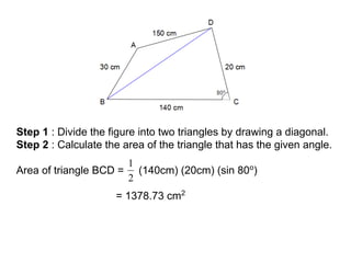 Step 1 : Divide the figure into two triangles by drawing a diagonal.
Step 2 : Calculate the area of the triangle that has the given angle.
Area of triangle BCD = (140cm) (20cm) (sin 80o
)
= 1378.73 cm2
 