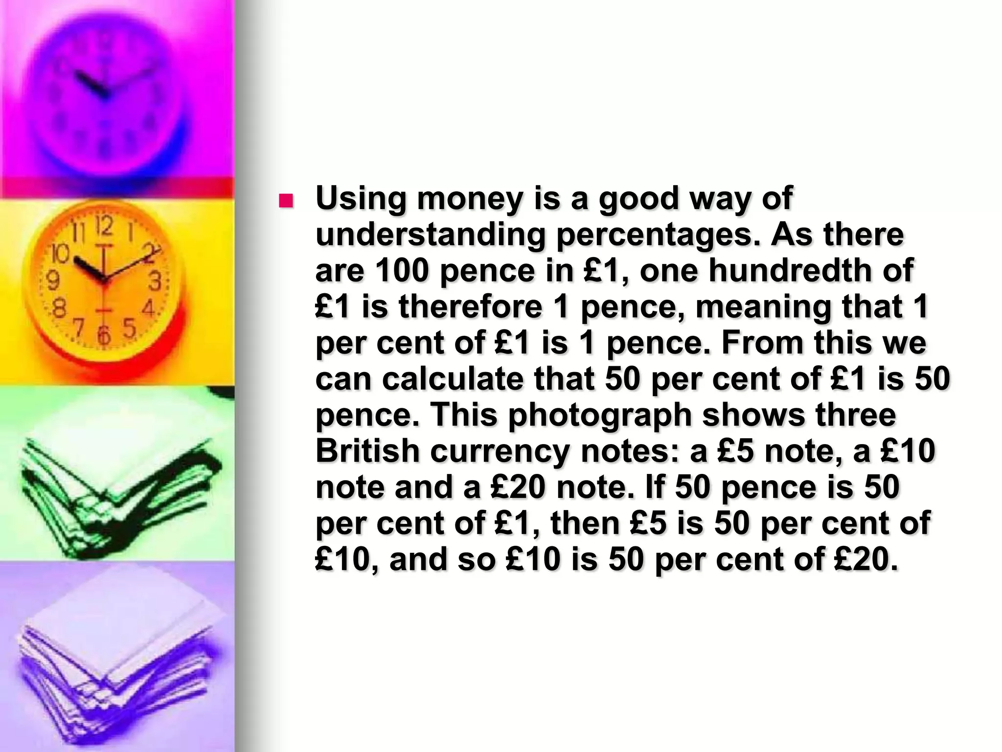    Using money is a good way of
    understanding percentages. As there
    are 100 pence in £1, one hundredth of
    £1 is therefore 1 pence, meaning that 1
    per cent of £1 is 1 pence. From this we
    can calculate that 50 per cent of £1 is 50
    pence. This photograph shows three
    British currency notes: a £5 note, a £10
    note and a £20 note. If 50 pence is 50
    per cent of £1, then £5 is 50 per cent of
    £10, and so £10 is 50 per cent of £20.
 