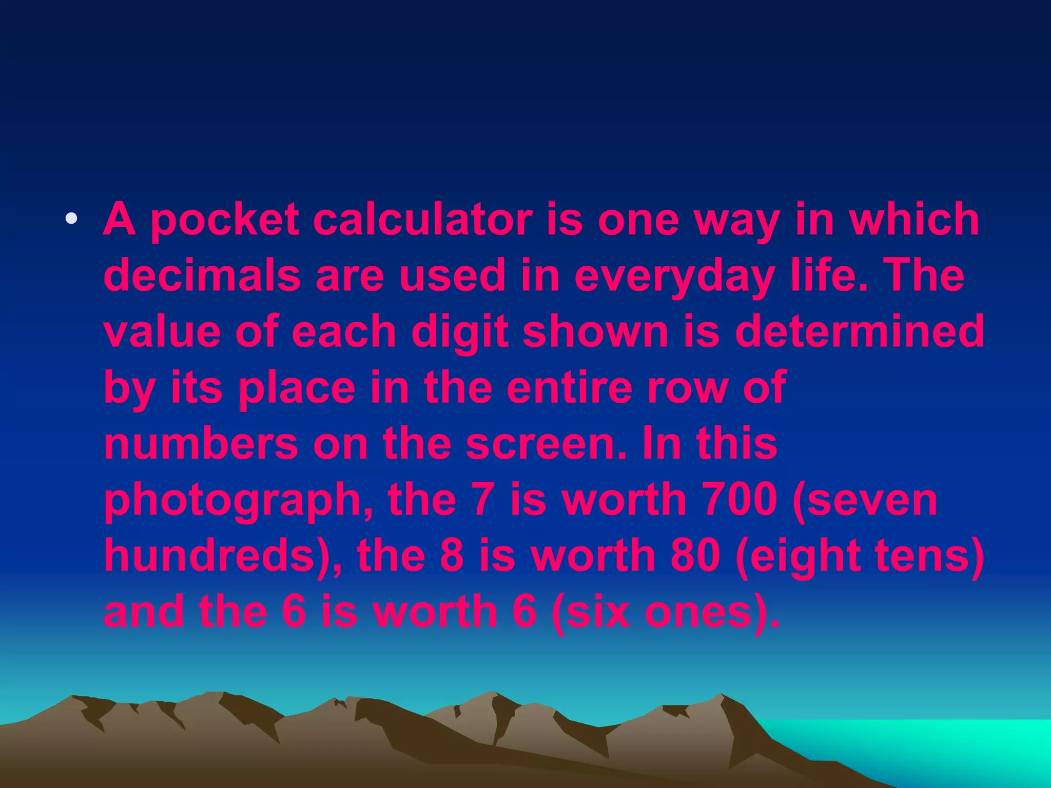 • A pocket calculator is one way in which
  decimals are used in everyday life. The
  value of each digit shown is determined
  by its place in the entire row of
  numbers on the screen. In this
  photograph, the 7 is worth 700 (seven
  hundreds), the 8 is worth 80 (eight tens)
  and the 6 is worth 6 (six ones).
 