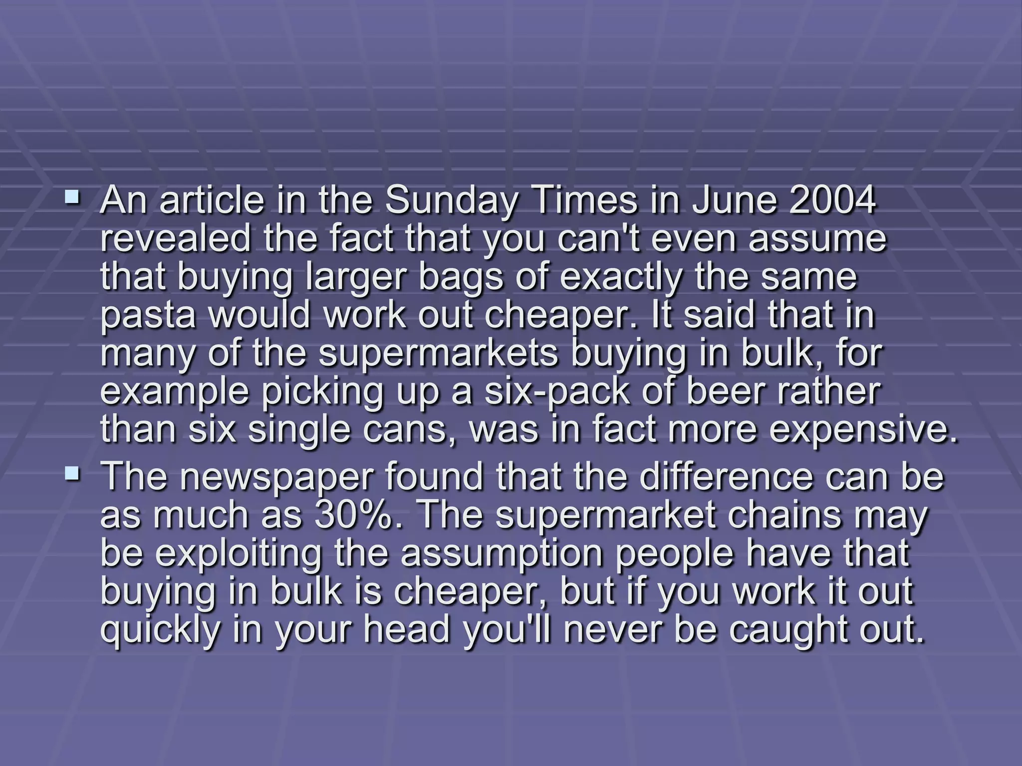  An article in the Sunday Times in June 2004
  revealed the fact that you can't even assume
  that buying larger bags of exactly the same
  pasta would work out cheaper. It said that in
  many of the supermarkets buying in bulk, for
  example picking up a six-pack of beer rather
  than six single cans, was in fact more expensive.
 The newspaper found that the difference can be
  as much as 30%. The supermarket chains may
  be exploiting the assumption people have that
  buying in bulk is cheaper, but if you work it out
  quickly in your head you'll never be caught out.
 
