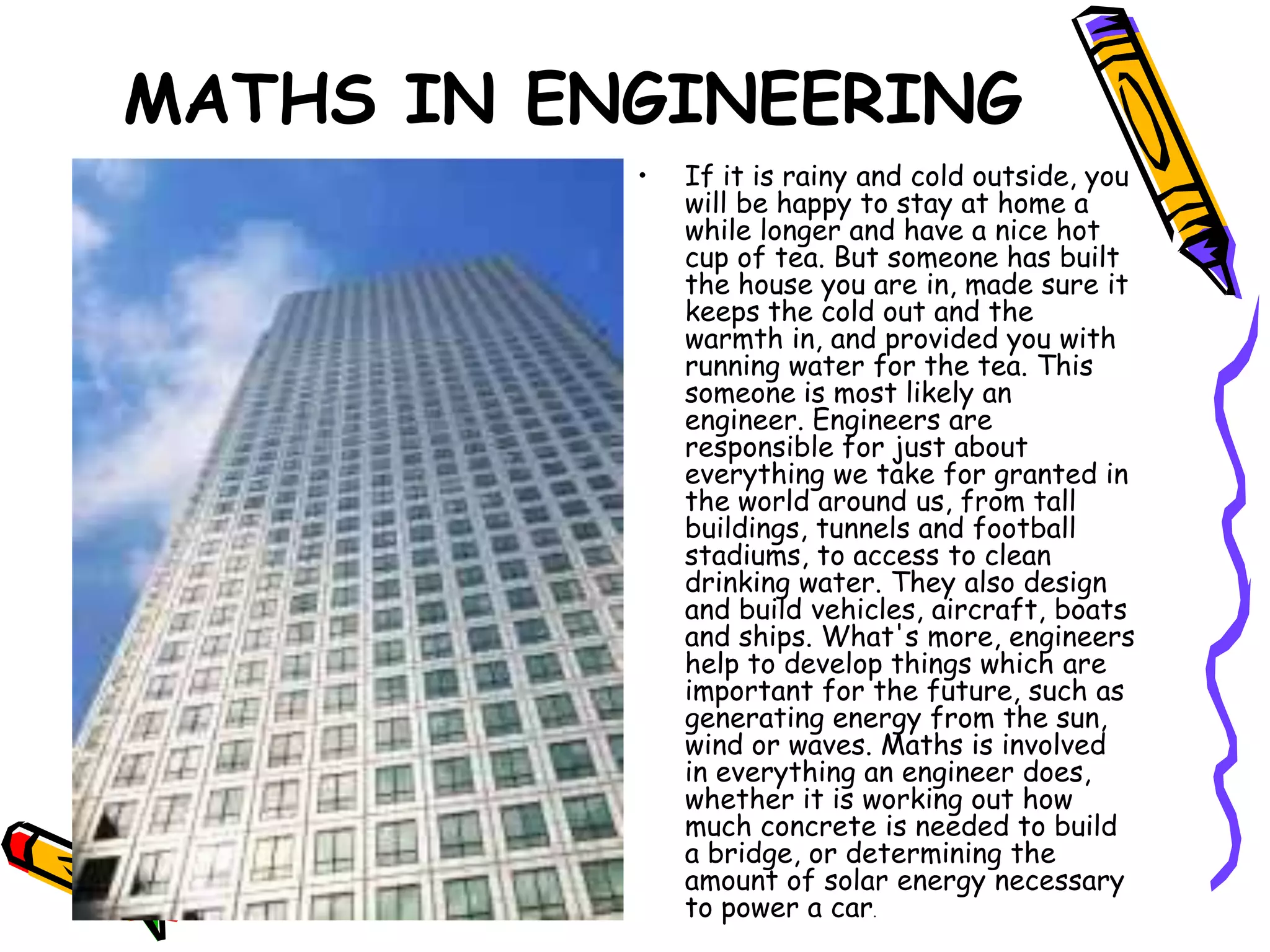 MATHS IN ENGINEERING
           •   If it is rainy and cold outside, you
               will be happy to stay at home a
               while longer and have a nice hot
               cup of tea. But someone has built
               the house you are in, made sure it
               keeps the cold out and the
               warmth in, and provided you with
               running water for the tea. This
               someone is most likely an
               engineer. Engineers are
               responsible for just about
               everything we take for granted in
               the world around us, from tall
               buildings, tunnels and football
               stadiums, to access to clean
               drinking water. They also design
               and build vehicles, aircraft, boats
               and ships. What's more, engineers
               help to develop things which are
               important for the future, such as
               generating energy from the sun,
               wind or waves. Maths is involved
               in everything an engineer does,
               whether it is working out how
               much concrete is needed to build
               a bridge, or determining the
               amount of solar energy necessary
               to power a car.
 