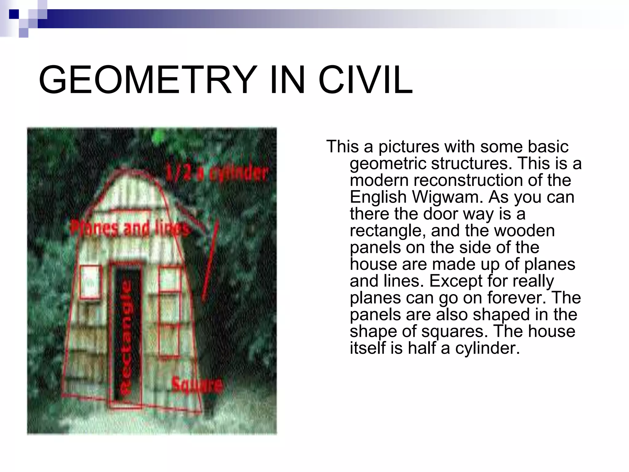 GEOMETRY IN CIVIL
             This a pictures with some basic
                geometric structures. This is a
                modern reconstruction of the
                English Wigwam. As you can
                there the door way is a
                rectangle, and the wooden
                panels on the side of the
                house are made up of planes
                and lines. Except for really
                planes can go on forever. The
                panels are also shaped in the
                shape of squares. The house
                itself is half a cylinder.
 