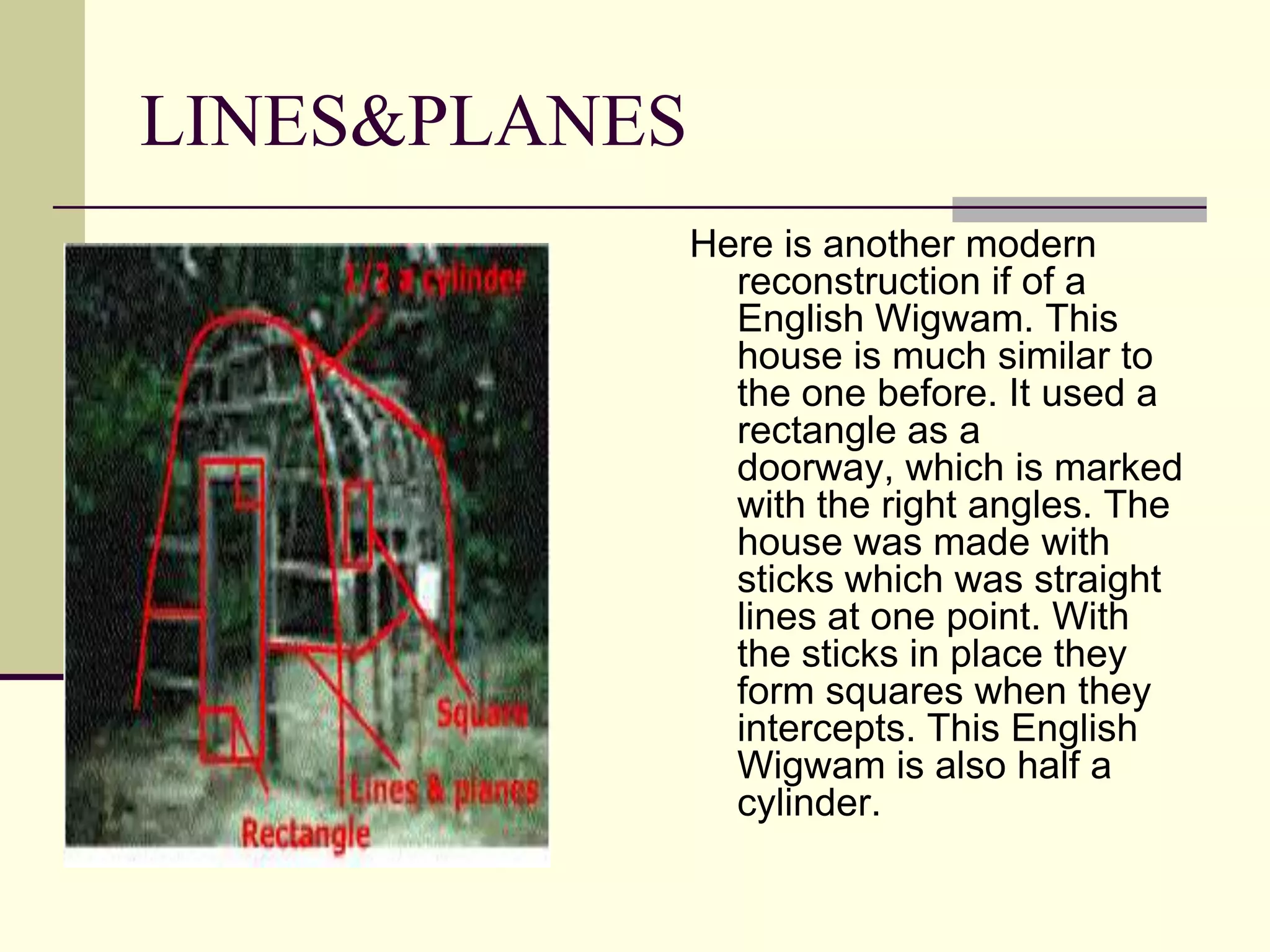 LINES&PLANES
               Here is another modern
                 reconstruction if of a
                 English Wigwam. This
                 house is much similar to
                 the one before. It used a
                 rectangle as a
                 doorway, which is marked
                 with the right angles. The
                 house was made with
                 sticks which was straight
                 lines at one point. With
                 the sticks in place they
                 form squares when they
                 intercepts. This English
                 Wigwam is also half a
                 cylinder.
 