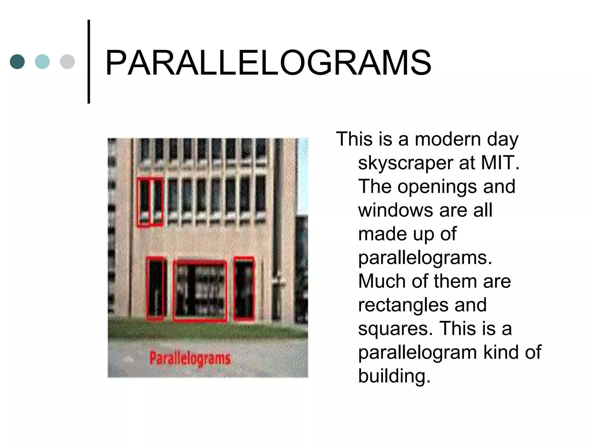PARALLELOGRAMS

         This is a modern day
           skyscraper at MIT.
           The openings and
           windows are all
           made up of
           parallelograms.
           Much of them are
           rectangles and
           squares. This is a
           parallelogram kind of
           building.
 