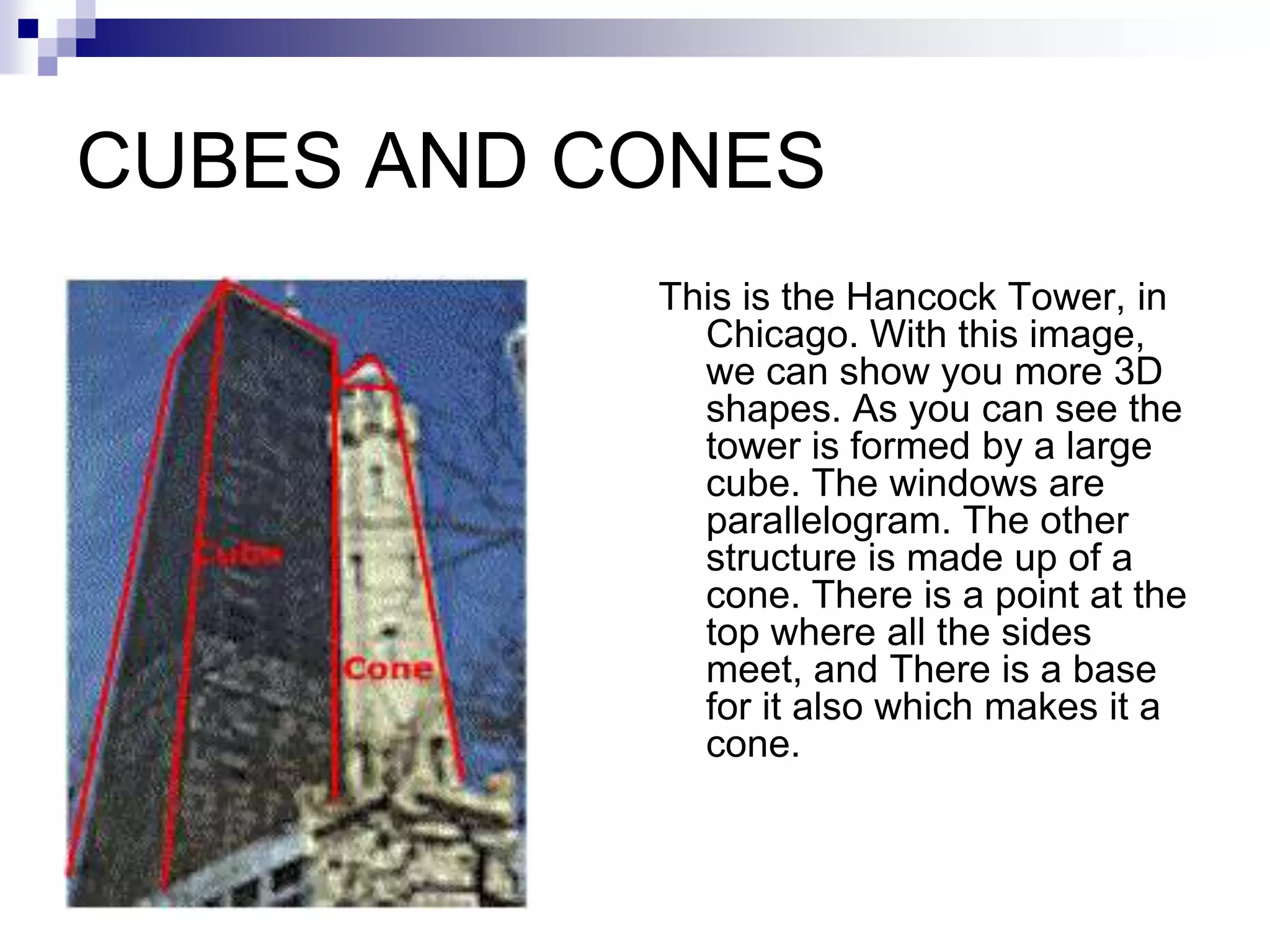 CUBES AND CONES
           This is the Hancock Tower, in
             Chicago. With this image,
             we can show you more 3D
             shapes. As you can see the
             tower is formed by a large
             cube. The windows are
             parallelogram. The other
             structure is made up of a
             cone. There is a point at the
             top where all the sides
             meet, and There is a base
             for it also which makes it a
             cone.
 