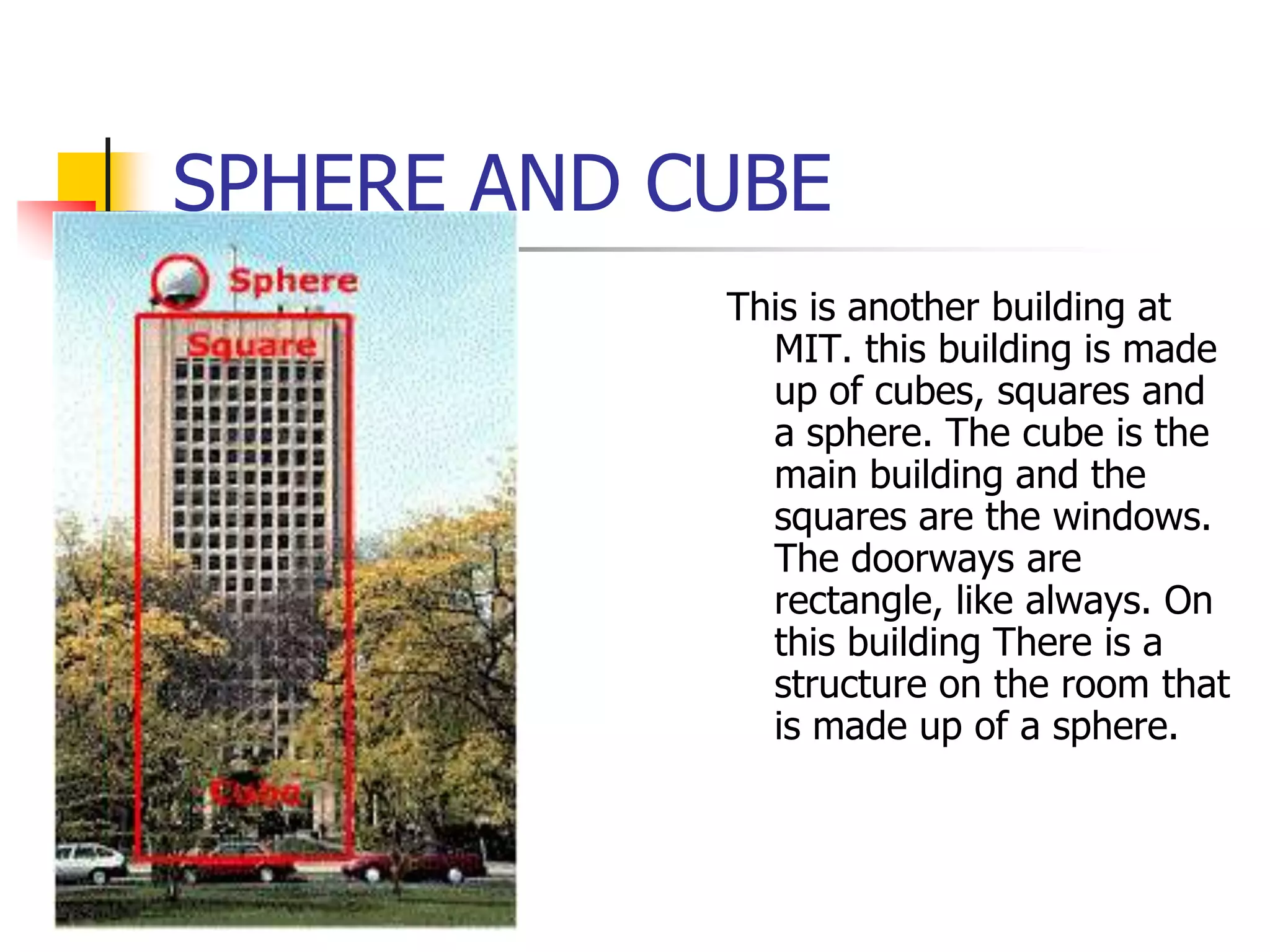 SPHERE AND CUBE
            This is another building at
              MIT. this building is made
              up of cubes, squares and
              a sphere. The cube is the
              main building and the
              squares are the windows.
              The doorways are
              rectangle, like always. On
              this building There is a
              structure on the room that
              is made up of a sphere.
 