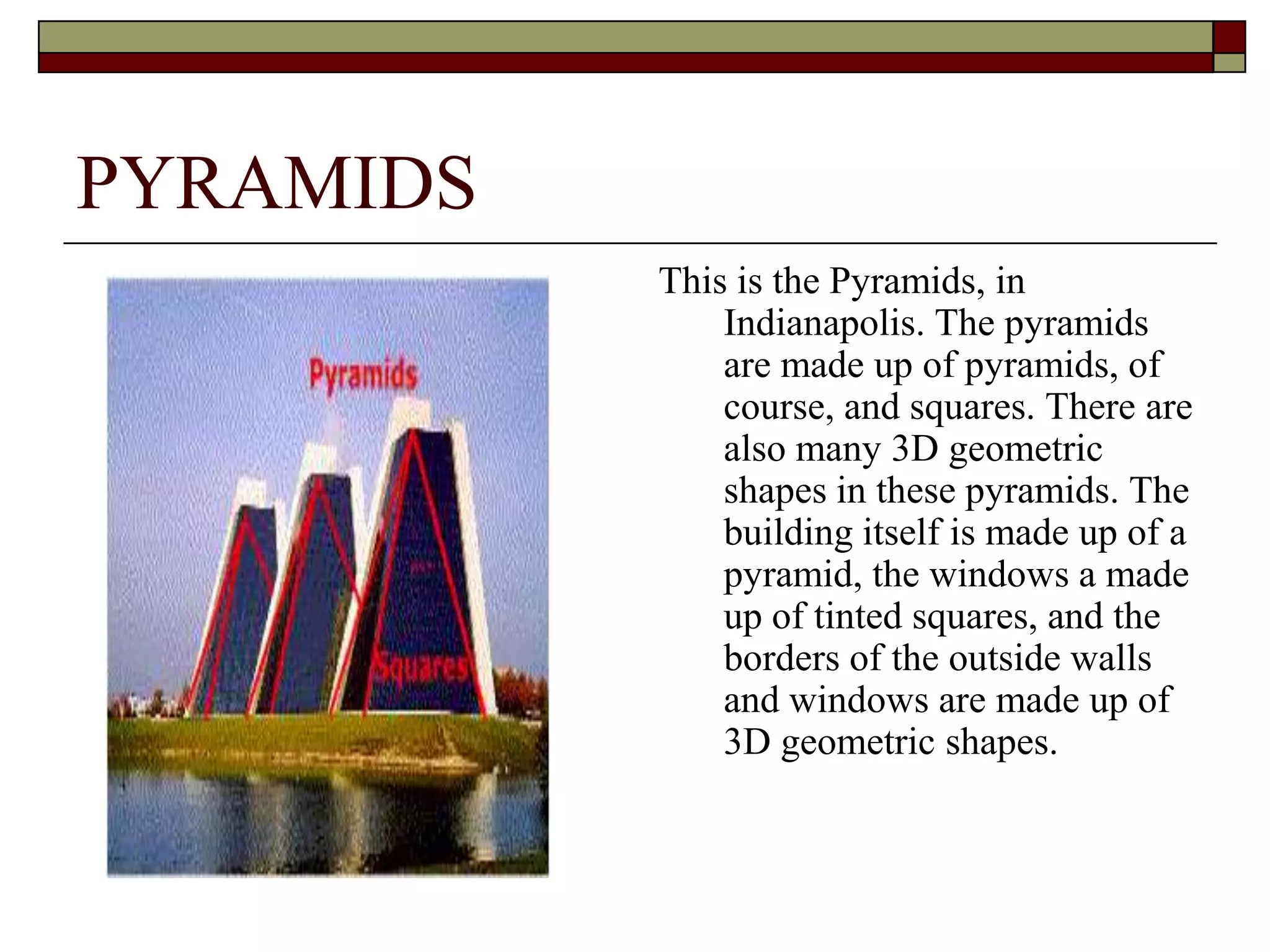 PYRAMIDS
           This is the Pyramids, in
               Indianapolis. The pyramids
               are made up of pyramids, of
               course, and squares. There are
               also many 3D geometric
               shapes in these pyramids. The
               building itself is made up of a
               pyramid, the windows a made
               up of tinted squares, and the
               borders of the outside walls
               and windows are made up of
               3D geometric shapes.
 