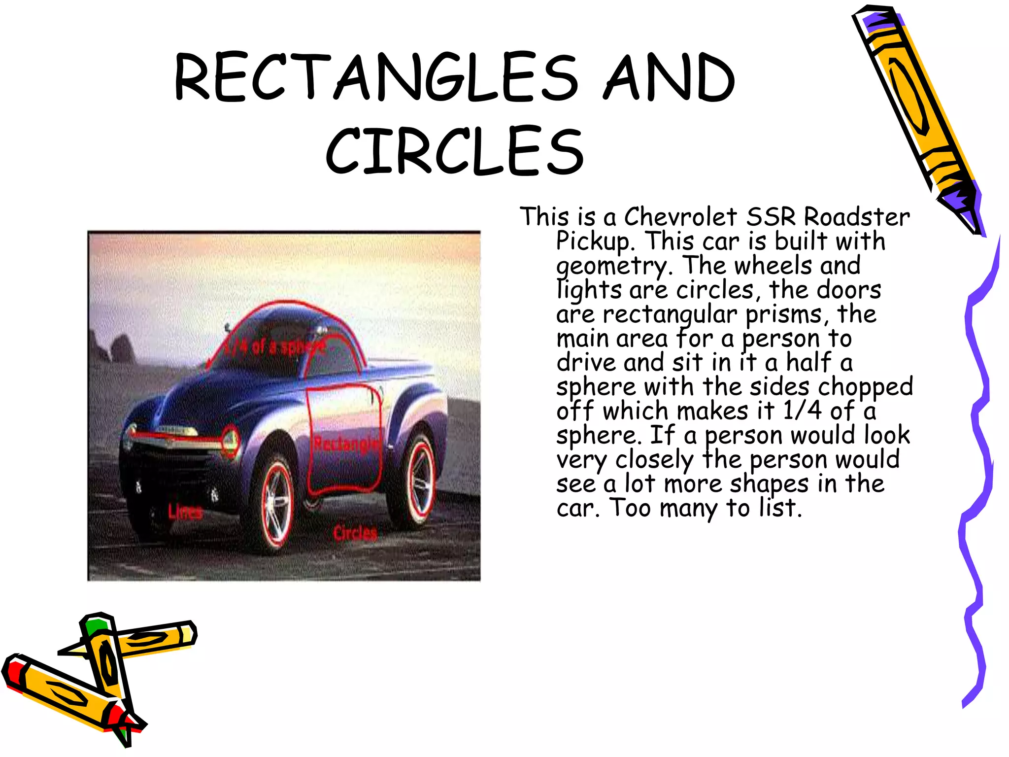 RECTANGLES AND
    CIRCLES
        This is a Chevrolet SSR Roadster
           Pickup. This car is built with
           geometry. The wheels and
           lights are circles, the doors
           are rectangular prisms, the
           main area for a person to
           drive and sit in it a half a
           sphere with the sides chopped
           off which makes it 1/4 of a
           sphere. If a person would look
           very closely the person would
           see a lot more shapes in the
           car. Too many to list.
 