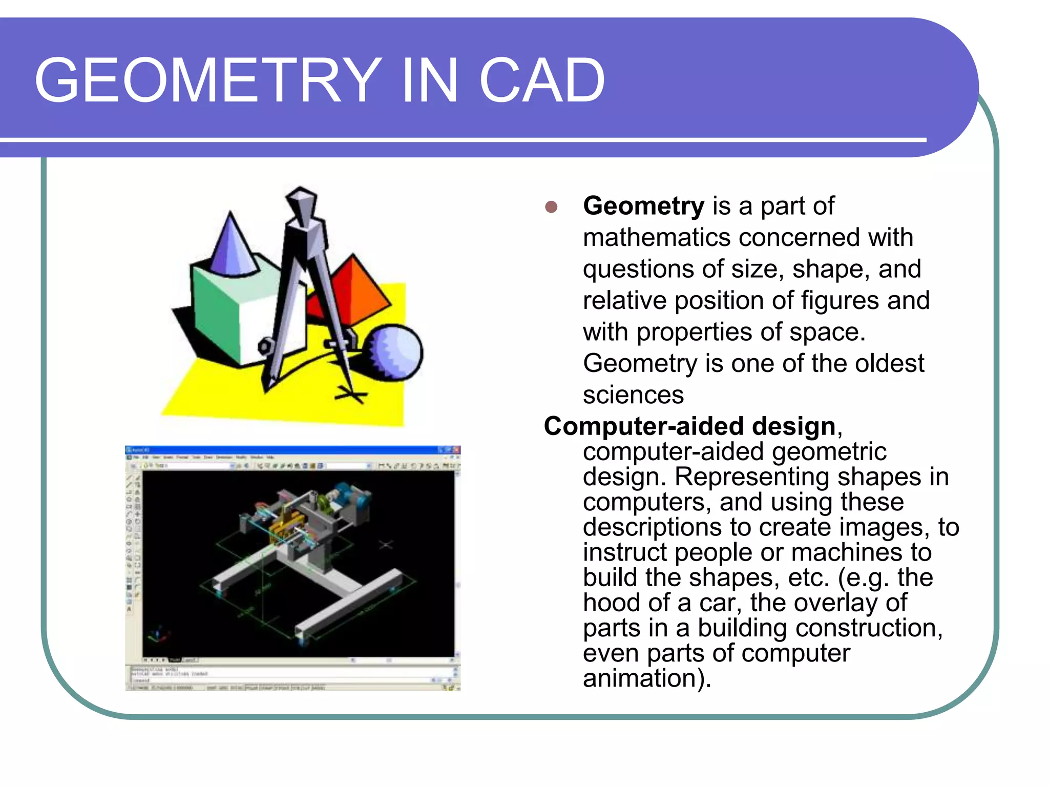 GEOMETRY IN CAD
              Geometry is a part of
               mathematics concerned with
               questions of size, shape, and
               relative position of figures and
               with properties of space.
               Geometry is one of the oldest
               sciences
             Computer-aided design,
               computer-aided geometric
               design. Representing shapes in
               computers, and using these
               descriptions to create images, to
               instruct people or machines to
               build the shapes, etc. (e.g. the
               hood of a car, the overlay of
               parts in a building construction,
               even parts of computer
               animation).
 